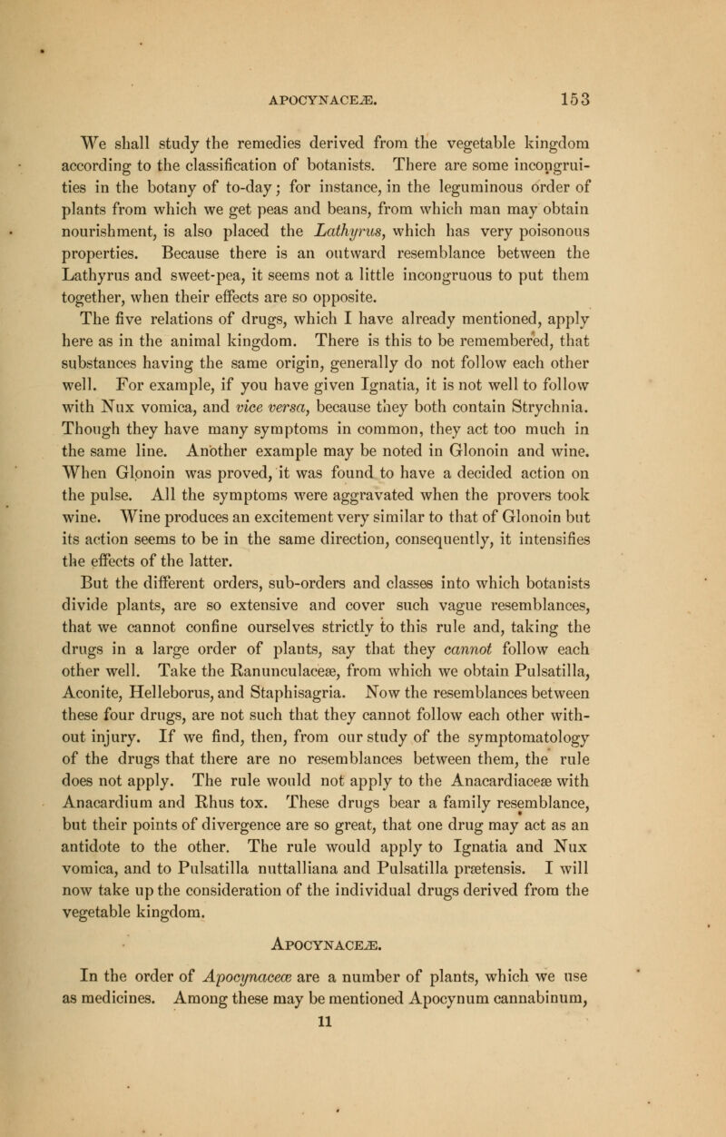 We shall study the remedies derived from the vegetable kingdom according to the classification of botanists. There are some incongrui- ties in the botany of to-day; for instance, in the leguminous order of plants from which we get peas and beans, from which man may obtain nourishment, is also placed the Lathyrus, which has very poisonous properties. Because there is an outward resemblance between the Lathyrus and sweet-pea, it seems not a little incongruous to put them together, when their effects are so opposite. The five relations of drugs, which I have already mentioned, apply here as in the animal kingdom. There is this to be remembered, that substances having the same origin, generally do not follow each other well. For example, if you have given Ignatia, it is not well to follow with Nux vomica, and vice versa, because they both contain Strychnia. Though they have many symptoms in common, they act too much in the same line. Another example may be noted in Glonoin and wine. When Glonoin was proved, it was found to have a decided action on the pulse. All the symptoms were aggravated when the pro vers took wine. Wine produces an excitement very similar to that of Glonoin but its action seems to be in the same direction, consequently, it intensifies the effects of the latter. But the different orders, sub-orders and classes into which botanists divide plants, are so extensive and cover such vague resemblances, that we cannot confine ourselves strictly to this rule and, taking the drugs in a large order of plants, say that they cannot follow each other well. Take the Ranunculacese, from which we obtain Pulsatilla, Aconite, Helleborus, and Staphisagria. Now the resemblances between these four drugs, are not such that they cannot follow each other with- out injury. If we find, then, from our study of the symptomatology of the drugs that there are no resemblances between them, the rule does not apply. The rule would not apply to the Anacardiacese with Anacardium and Rhus tox. These drugs bear a family resemblance, but their points of divergence are so great, that one drug may act as an antidote to the other. The rule would apply to Ignatia and Nux vomica, and to Pulsatilla nuttalliana and Pulsatilla prsetensis. I will now take up the consideration of the individual drugs derived from the vegetable kingdom. Apocynace^:. In the order of Apocynacece are a number of plants, which we use as medicines. Among these may be mentioned Apocynum cannabinum, 11