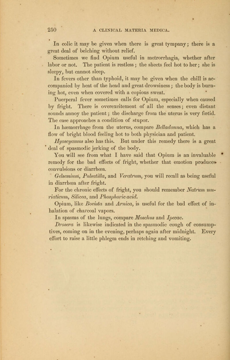 In colic it may be given when there is great tympany; there is a great deal of belching without relief. Sometimes we find Opium useful in metrorrhagia; whether after labor or not. The patient is restless ; the sheets feel hot to her; she is sleepy, but cannot sleep. In fevers other than typhoid, it may be given when the chill is ac- companied by heat of the head and great drowsiness ; the body is burn- ing hot, even when covered with a copious sweat. Puerperal fever sometimes calls for Opium, especially when caused by fright. There is overexcitement of all the senses; even distant sounds annoy the patient; the discharge from the uterus is very foetid. The case approaches a condition of stupor. In haemorrhage from the uterus, compare Belladonna, which has a flow of bright blood feeling hot to both physician and patient. Hyoscyamus also has this. But under this remedy there is a great deal of spasmodic jerking of the body. You will see from what I have said that Opium is an invaluable remedy for the bad effects of fright, whether that emotion produces- convulsions or diarrhoea. Gelsemiuni, Pulsatilla, and Veratrum, you will recall as being useful in diarrhoea after fright. For the chronic effects of fright, you should remember Natrum mu- riaticum, Silicea, and Phosphoric acid. Opium, like Bovista and Arnica, is useful for the bad effect of in- halation of charcoal vapors. In spasms of the lungs, compare Moschus and Ipecac. Drosera is likewise indicated in the spasmodic cough of consump- tives, coming on in the evening, perhaps again after midnight. Every effort to raise a little phlegm ends in retching and vomiting.