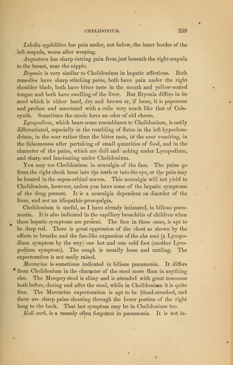Lobelia syphilitica has pain under, not below, the inner border of the left scapula, worse after weeping. Angustura has sharp cutting pain from just beneath the right scapula to the breast, near the nipple. Bryonia is very similar to Chelidonium in hepatic affections. Both remedies have sharp stitching pains, both have pain under the right shoulder blade, both have bitter taste in the mouth and yellow-coated tongue and both have swelling of the liver. But Bryonia differs in its stool which is either hard, dry and brown or, if loose, it is papescent and profuse and associated with a colic very much like that of Colo- cynth. Sometimes the stools have an odor of old cheese. Lycopodium, which bears some resemblance to Chelidonium, is easily differentiated, especially in the rumbling of flatus in the left hypochon- drium, in the sour rather than the bitter taste, in' the sour vomiting, in the fulsomeness after partaking of small quantities of food, and in the character of the pains, which are dull and aching under Lycopodium, and sharp and lancinating under Chelidonium. You may use Chelidonium in neuralgia of the face. The pains go from the right cheek bone into the teeth or into the eye, or the pain may be located in the supra-orbital nerves. This neuralgia will not yield to Chelidonium, however, unless you have some of the hepatic symptoms of the drug present. It is a neuralgia dependent on disorder of the liver, and not an idiopathic prosopalgia. Chelidonium is useful, as I have already intimated, in bilious pneu- monia. It is also indicated in the capillary bronchitis of children when these hepatic symptoms are present. The face in these cases, is apt to be deep red. There is great oppression of the chest as shown by the efforts to breathe and the fan-like expansion of the ake nasi (a Lycopo- dium symptom by the way) one hot and one cold foot (another Lyco- podium symptom). The cough is usually loose and rattling. The expectoration is not easily raised. Mercurius is sometimes indicated in bilious pneumonia. It differs * from Chelidonium in the character of the stool more than in anything else. The Merc.ury stool is slimy and is attended with great tenesmus both before, during and after the stool, while in Chelidonium it is quite free. The Mercurius expectoration is apt to be blood-streaked, and there are sharp pains shooting through the lower portion of the right lung to the back. That last symptom may be in Chelidonium too. Kali carb. is a remedy often forgotten in pneumonia. It is not in-