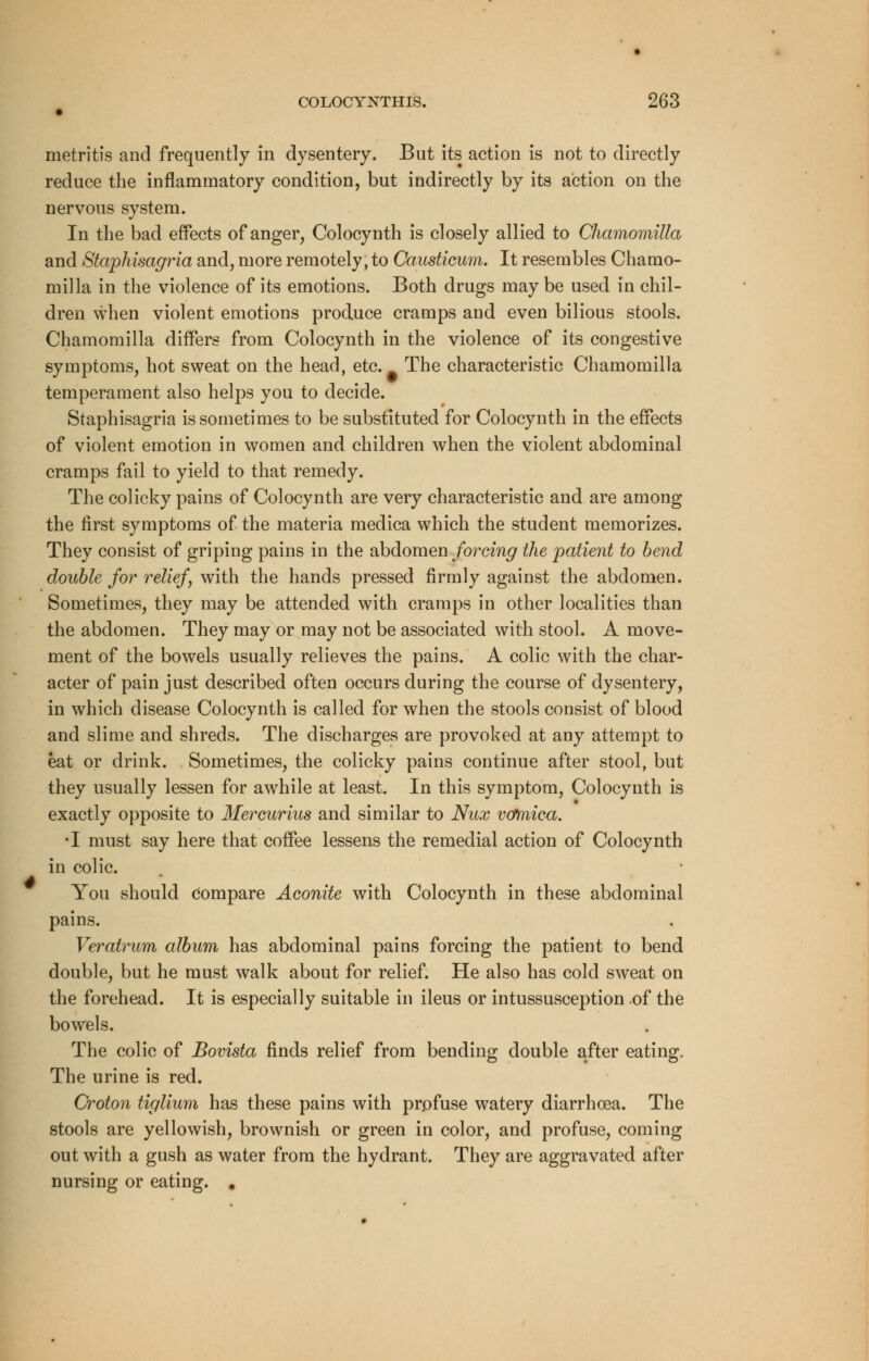 metritis and frequently in dysentery. But its action is not to directly reduce the inflammatory condition, but indirectly by its action on the nervous system. In the bad effects of anger, Colocynth is closely allied to Chamomilla and Staphisagria and, more remotely, to Causticum. It resembles Chamo- milla in the violence of its emotions. Both drugs maybe used in chil- dren when violent emotions produce cramps and even bilious stools. Chamomilla differs from Colocynth in the violence of its congestive symptoms, hot sweat on the head, etc. The characteristic Chamomilla temperament also helps you to decide. Staphisagria is sometimes to be substituted for Colocynth in the effects of violent emotion in women and children when the violent abdominal cramps fail to yield to that remedy. The colicky pains of Colocynth are very characteristic and are among the first symptoms of the materia medica which the student memorizes. They consist of griping pains in the abdomen forcing the patient to bend double for relief, with the hands pressed firmly against the abdomen. Sometimes, they may be attended with cramps in other localities than the abdomen. They may or may not be associated with stool. A move- ment of the bowels usually relieves the pains. A colic with the char- acter of pain just described often occurs during the course of dysentery, in which disease Colocynth is called for when the stools consist of blood and slime and shreds. The discharges are provoked at any attempt to eat or drink. Sometimes, the colicky pains continue after stool, but they usually lessen for awhile at least. In this symptom, Colocynth is exactly opposite to Mercurius and similar to Nux vomica. T must say here that coffee lessens the remedial action of Colocynth in colic. You should Compare Aconite with Colocynth in these abdominal pains. Veratrum album has abdominal pains forcing the patient to bend double, but he must walk about for relief. He also has cold sweat on the forehead. It is especially suitable in ileus or intussusception .of the bowels. The colic of Bovista finds relief from bending double after eating. The urine is red. Croton tiglium has these pains with profuse watery diarrhoea. The stools are yellowish, brownish or green in color, and profuse, coming out with a gush as water from the hydrant. They are aggravated after nursing or eating. #