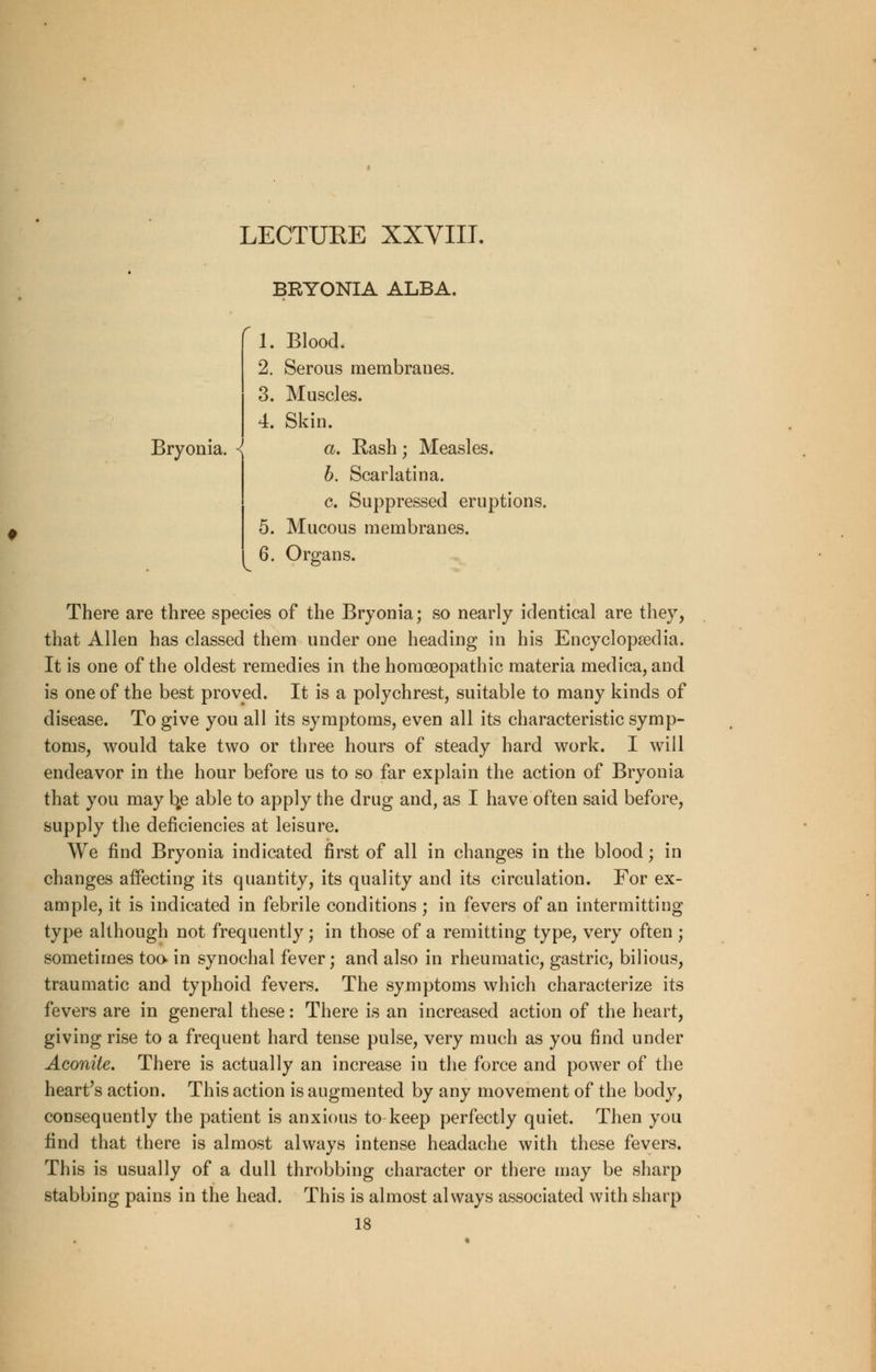 BRYONIA ALBA. ' 1. Blood. 2. Serous membranes. 3. Muscles. 4. Skin. Bryonia. { a. Rash; Measles. b. Scarlatina. c. Suppressed eruptions. 5. Mucous membranes. 6. Organs. There are three species of the Bryonia; so nearly identical are they, that Allen has classed them under one heading in his Encyclopaedia. It is one of the oldest remedies in the homoeopathic materia medica, and is one of the best proved. It is a polychrest, suitable to many kinds of disease. To give you all its symptoms, even all its characteristic symp- toms, would take two or three hours of steady hard work. I will endeavor in the hour before us to so far explain the action of Bryonia that you may bje able to apply the drug and, as I have often said before, supply the deficiencies at leisure. We find Bryonia indicated first of all in changes in the blood; in changes affecting its quantity, its quality and its circulation. For ex- ample, it is indicated in febrile conditions ; in fevers of an intermitting type although not frequently; in those of a remitting type, very often ; sometimes too in synochal fever; and also in rheumatic, gastric, bilious, traumatic and typhoid fevers. The symptoms which characterize its fevers are in general these: There is an increased action of the heart, giving rise to a frequent hard tense pulse, very much as you find under Aconite. There is actually an increase in the force and power of the heart's action. This action is augmented by any movement of the body, consequently the patient is anxious to keep perfectly quiet. Then you find that there is almost always intense headache with these fevers. This is usually of a dull throbbing character or there may be sharp stabbing pains in the head. This is almost always associated with sharp 18