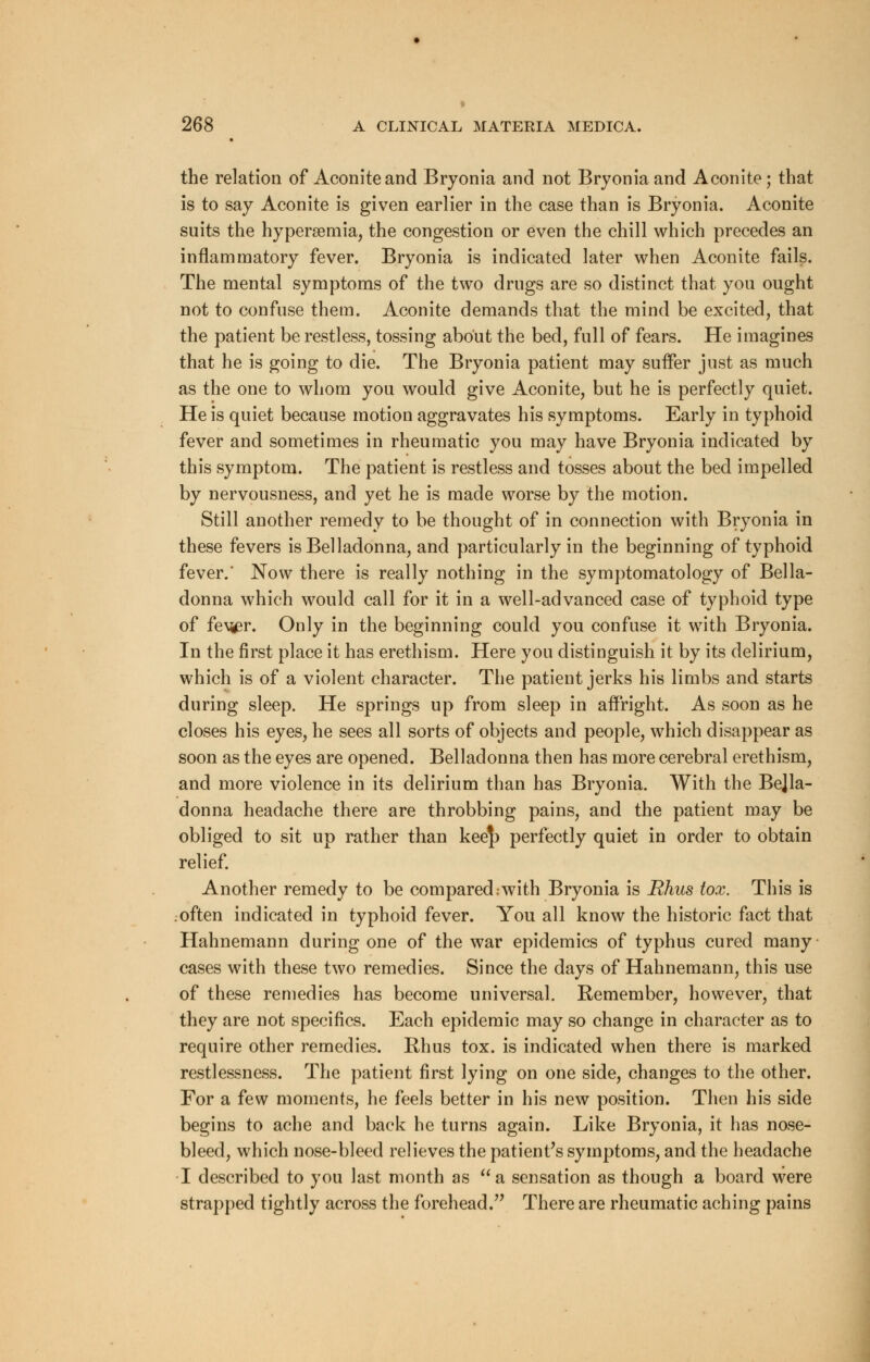 the relation of Aconite and Bryonia and not Bryonia and Aconite; that is to say Aconite is given earlier in the case than is Bryonia. Aconite suits the hyperemia, the congestion or even the chill which precedes an inflammatory fever. Bryonia is indicated later when Aconite fails. The mental symptoms of the two drugs are so distinct that you ought not to confuse them. Aconite demands that the mind be excited, that the patient be restless, tossing about the bed, full of fears. He imagines that he is going to die. The Bryonia patient may suffer just as much as the one to whom you would give Aconite, but he is perfectly quiet. He is quiet because motion aggravates his symptoms. Early in typhoid fever and sometimes in rheumatic you may have Bryonia indicated by this symptom. The patient is restless and tosses about the bed impelled by nervousness, and yet he is made worse by the motion. Still another remedy to be thought of in connection with Bryonia in these fevers is Belladonna, and particularly in the beginning of typhoid fever.' Now there is really nothing in the symptomatology of Bella- donna which would call for it in a well-advanced case of typhoid type of fe\^r. Only in the beginning could you confuse it with Bryonia. In the first place it has erethism. Here you distinguish it by its delirium, which is of a violent character. The patient jerks his limbs and starts during sleep. He springs up from sleep in affright. As soon as he closes his eyes, he sees all sorts of objects and people, which disappear as soon as the eyes are opened. Belladonna then has more cerebral erethism, and more violence in its delirium than has Bryonia. With the Bella- donna headache there are throbbing pains, and the patient may be obliged to sit up rather than kee|) perfectly quiet in order to obtain relief. Another remedy to be compared .with Bryonia is Rhus tox. This is :often indicated in typhoid fever. You all know the historic fact that Hahnemann during one of the war epidemics of typhus cured many cases with these two remedies. Since the days of Hahnemann, this use of these remedies has become universal. Remember, however, that they are not specifics. Each epidemic may so change in character as to require other remedies. Rhus tox. is indicated when there is marked restlessness. The patient first lying on one side, changes to the other. For a few moments, he feels better in his new position. Then his side begins to ache and back he turns again. Like Bryonia, it has nose- bleed, which nose-bleed relieves the patient's symptoms, and the headache I described to you last month as a sensation as though a board were strapped tightly across the forehead. There are rheumatic aching pains