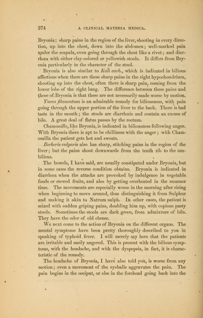 Bryonia; sharp pains in the region of the liver, shooting in every direc- tion, up. into the chest, down into the abdomen; well-marked pain under the scapula, even going through the chest like a rivet; and diar- rhoea with either clay-colored or yellowish stools. It differs from Bry- onia particularly in the character of the stool. Bryonia is also similar to Kali carb., which is indicated in bilious affections when there are these sharp pains in the right hypochondrium, shooting up into the chest, often there is sharp pain, coming from the lower lobe of the right lung. The difference between these pains and those of Bryonia is that these are not necessarily made worse by motion. Yucca filamentosa is an admirable remedy for biliousness, with pain going through the upper portion of the liver to the back. There is bad taste in the mouth ; the stools are diarrhoeic and contain an excess of bile. A great deal of flatus passes by the rectum. Chamomilla, like Bryonia, is indicated in biliousness following anger. With Bryonia there is apt to be chilliness with the anger; with Cham- omilla the patient gets hot and sweats. Berberis vulgaris also has sharp, stitching pains in the region of the liver; but the pains shoot downwards from the tenth rib to the um- bilicus. The bowels, I have said, are usually constipated under Bryonia, but in some cases the reverse condition obtains. Bryonia is indicated in diarrhoea when the attacks are provoked by indulgence in vegetable foods or stewed fruits, and also by getting overheated in the summer time. The movements are especially worse in the morning after rising when beginning to move around, thus distinguishing it from Sulphur and making it akin to Natrum sulph. In other cases, the patient is seized with sudden griping pains, doubling him up, with copious pasty stools. Sometimes the stools are dark green, from admixture of bile. They have the odor of old cheese. We next come to the action of Bryonia on the different organs. The mental symptoms have been pretty thoroughly described to you in speaking of typhoid fever. I will merely say here that the patients are irritable and easily angered. This is present with the bilious symp- toms, with the headache, and with the dyspepsia, in fact, it is charac- teristic of the remedy. The headache of Bryonia, I have also told you, is worse from any motion; even a movement of the eyeballs aggravates the pain. The pain begins in the occiput, or else in the forehead going back into the