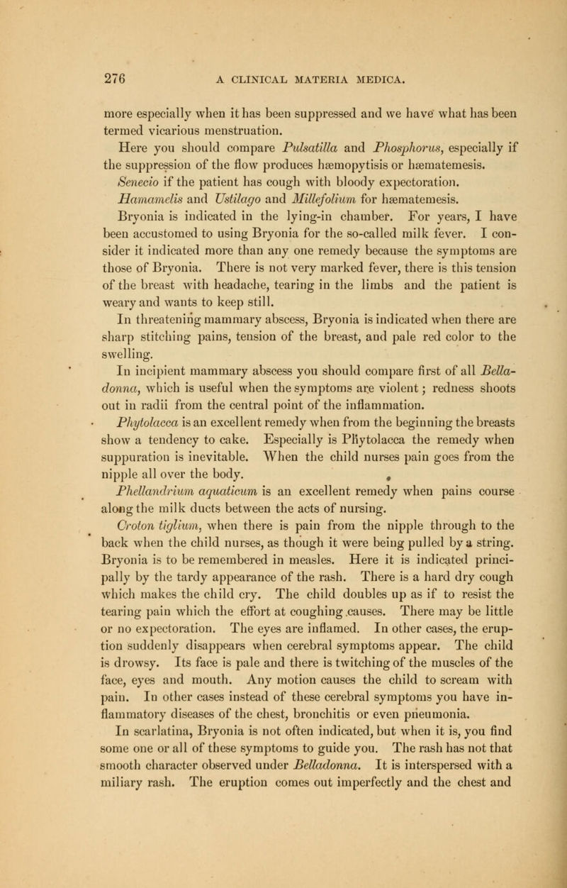 more especially when it has been suppressed and we have what has been termed vicarious menstruation. Here you should compare Pulsatilla and Phosphorus, especially if the suppression of the flow produces haemopytisis or haematemesis. Senecio if the patient has cough with bloody expectoration. Hamamelis and Ustilago and Millefolium for hsematernesis. Bryonia is indicated in the lying-in chamber. For years, I have been accustomed to using Bryonia for the so-called milk fever. I con- sider it indicated more than any one remedy because the symptoms are those of Bryonia. There is not very marked fever, there is this tension of the breast with headache, tearing in the limbs and the patient is weary and wants to keep still. In threatening mammary abscess, Bryonia is indicated when there are sharp stitching pains, tension of the breast, and pale red color to the swelling. In incipient mammary abscess you should compare first of all Bella- donna, which is useful when the symptoms are violent; redness shoots out in radii from the central point of the inflammation. Phytolacca is an excellent remedy when from the beginning the breasts show a tendency to cake. Especially is Phytolacca the remedy when suppuration is inevitable. When the child nurses pain goes from the nipple all over the body. # Phellandrium aquaticum is an excellent remedy when pains course along the milk ducts between the acts of nursing. Croton tiglium. when there is pain from the nipple through to the back when the child nurses, as though it were being pulled by a string. Bryonia is to be remembered in measles. Here it is indicated princi- pally by the tardy appearance of the rash. There is a hard dry cough which makes the child cry. The child doubles up as if to resist the tearing pain which the effort at coughing .causes. There may be little or no expectoration. The eyes are inflamed. In other cases, the erup- tion suddenly disappears when cerebral symptoms appear. The child is drowsy. Its face is pale and there is twitching of the muscles of the face, eyes and mouth. Any motion causes the child to scream with pain. In other cases instead of these cerebral symptoms you have in- flammatory diseases of the chest, bronchitis or even pneumonia. In scarlatina, Bryonia is not often indicated, but when it is, you find some one or all of these symptoms to guide you. The rash has not that smooth character observed under Belladonna. It is interspersed with a miliary rash. The eruption comes out imperfectly and the chest and