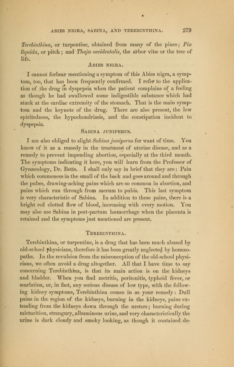 Terebinthina, or turpentine, obtained from many of the pines; Pix liquida, or pitch ; and Thuja occidentalism the arbor vitse or the tree of life. Abies nigra. I cannot forbear mentioning a symptom of this Abies nigra, a symp- tom, too, that has been frequently confirmed. I refer to the applica- tion of the drug in dyspepsia when the patient complains of a feeling as though he had swallowed some indigestible substance which had stuck at the cardiac extremity of the stomach. That is the main symp- tom and the keynote of the drug. There are also present, the low spiritedness, the hypochondriasis, and the constipation incident to dyspepsia. S A BIN A JUNIPERUS. I am also obliged to slight Sabina juniperus for want of time. You know of it as a remedy in the treatment of uterine disease, and as a remedy to prevent impending abortion, especially at the third month. The symptoms indicating it here, you will learn from the Professor of Gynaecology, Dr. Betts. I shall only say in brief that they are: Pain which commences in the small of the back and goes around and through the pubes, drawing-aching pains which are so common in abortion, and pains which run through from sacrum to pubis. This last symptom is very characteristic of Sabina. In addition to these pains, there is a bright red clotted flow of blood, increasing with every motion. You may also use Sabina in post-partum haemorrhage when the placenta is retained and the symptoms just mentioned are present. Terebinthina. Terebinthina, or turpentine, is a drug that has been much abused by old-school physicians, therefore it has been greatly neglected by homoeo- paths. In the revulsion from the misconception of the old-school physi- cians, we often avoid a drug altogether. All that I have time to say concerning Terebinthina, is that its main action is on the kidneys and bladder. When you find metritis, peritonitis, typhoid fever, or scarlatina, or, in fact, any serious disease of low type, with the follow- ing kidney symptoms, Terebinthina comes in as your remedy: Dull pains in the region of the kidneys, burning in the kidneys, pains ex- tending from the kidneys down through the ureters; burning during micturition, strangury, albuminous urine, and very characteristically the urine is dark cloudy and smoky looking, as though it contained de-