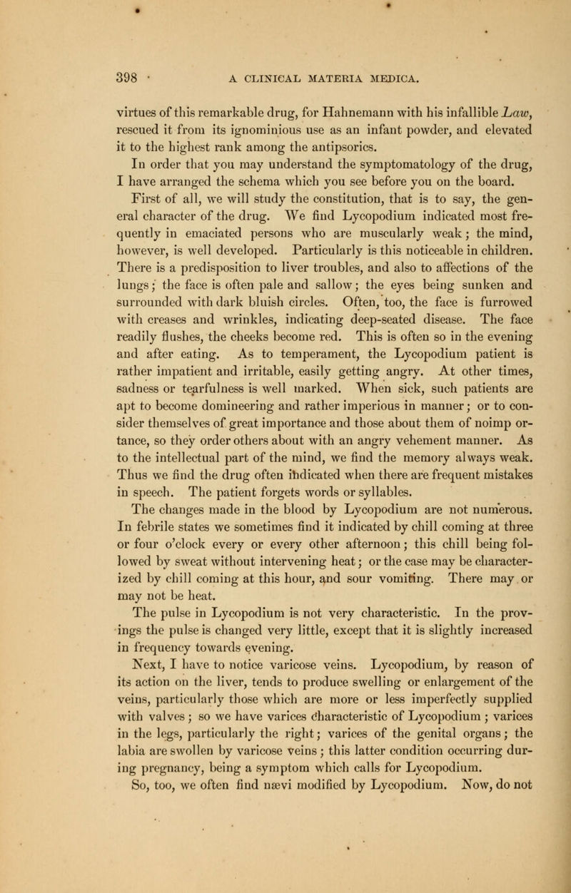 virtues of this remarkable drug, for Hahnemann with his infallible Law, rescued it from its ignominious use as an infant powder, and elevated it to the highest rank among the antipsorics. In order that you may understand the symptomatology of the drug, I have arranged the schema which you see before you on the board. First of all, we will study the constitution, that is to say, the gen- eral character of the drug. We find Lycopodium indicated most fre- quently in emaciated persons who are muscularly weak; the mind, however, is well developed. Particularly is this noticeable in children. There is a predisposition to liver troubles, and also to affections of the lungs; the face is often pale and sallow; the eyes being sunken and surrounded with dark bluish circles. Often, too, the face is furrowed with creases and wrinkles, indicating deep-seated disease. The face readily flushes, the cheeks become red. This is often so in the evening and after eating. As to temperament, the Lycopodium patient is rather impatient and irritable, easily getting angry. At other times, sadness or tearfulness is well marked. When sick, such patients are apt to become domineering and rather imperious in manner; or to con- sider themselves of great importance and those about them of noimp or- tance, so they order others about with an angry vehement manner. As to the intellectual part of the mind, we find the memory always weak. Thus we find the drug often indicated when there are frequent mistakes in speech. The patient forgets words or syllables. The changes made in the blood by Lycopodium are not numerous. In febrile states we sometimes find it indicated by chill coming at three or four o'clock every or every other afternoon; this chill being fol- lowed by sweat without intervening heat; or the case may be character- ized by chill coming at this hour, and sour vomiting. There may or may not be heat. The pulse in Lycopodium is not very characteristic. In the prov- ings the pulse is changed very little, except that it is slightly increased in frequency towards evening. Next, I have to notice varicose veins. Lycopodium, by reason of its action on the liver, tends to produce swelling or enlargement of the veins, particularly those which are more or less imperfectly supplied with valves ; so we have varices Characteristic of Lycopodium ; varices in the legs, particularly the right; varices of the genital organs; the labia are swollen by varicose veins ; this latter condition occurring dur- ing pregnancy, being a symptom which calls for Lycopodium. So, too, we often find nsevi modified by Lycopodium. Now, do not