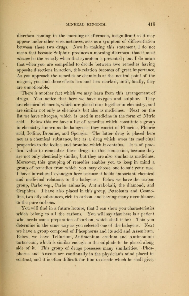 diarrhoea coming in the morning or afternoon, insignificant as it may appear under other circumstances, acts as a symptom of differentiation between these two drugs. Now in making this statement, I do not mean that because Sulphur produces a morning diarrhoea, that it must always be the remedy when that symptom is presented ; but I do mean that when you are compelled to decide between two remedies having opposite directions in action, this relation becomes of great importance. As you approach the remedies or chemicals at the neutral point of the magnet, you find these effects less and less marked, until, finally, they are unnoticeable. There is another fact which we may learn from this arrangement of drugs. You notice that here we have oxygen and sulphur. They are chemical elements, which are placed near together in chemistry, and are similar not only as chemicals but also as medicines. Next on the list we have nitrogen, which is used in medicine in the form of Nitric acid. Below this we have a list of remedies which constitute a group in chemistry known as the halogens; they consist of Fluorine, Fluoric acid, Iodine, Bromine, and Spongia. The latter drug is placed here not as a chemical substance, but as a drug which owes its medicinal properties to the iodine and bromine which it contains. It is of prac- tical value to remember these drugs in this connection, because they are not only chemically similar, but they are also similar as medicines. Moreover, this grouping of remedies enables you to keep in mind a group of remedies from which you may choose one to suit your case. I have introduced cyanogen here because it holds important chemical and medicinal relations to the halogens. Below we have the carbon group, Carbo veg., Carbo animalis, Anthrakokali, the diamond, and Graphites. I have also placed in this group, Petroleum and Cosmo- line, two oily substances, rich in carbon, and having many resemblances to the pure carbons. You will find in a future lecture, that I can show you characteristics which belong to all the carbons. You will say that here is a patient who needs some preparation of carbon, which shall it be? This you determine in the same way as you selected one of the halogens. Next we have a group composed of Phosphorus and its acid and Arsenicum. Below, we have Tellurium, Antimonium crudum and Antimonium tartaricum, which is similar enough to the sulphide to be placed along side of it. This group of drugs possesses many similarities. Phos- phorus and Arsenic are continually in the physician's mind placed in contrast, and it is often difficult for him to decide which he shall give.