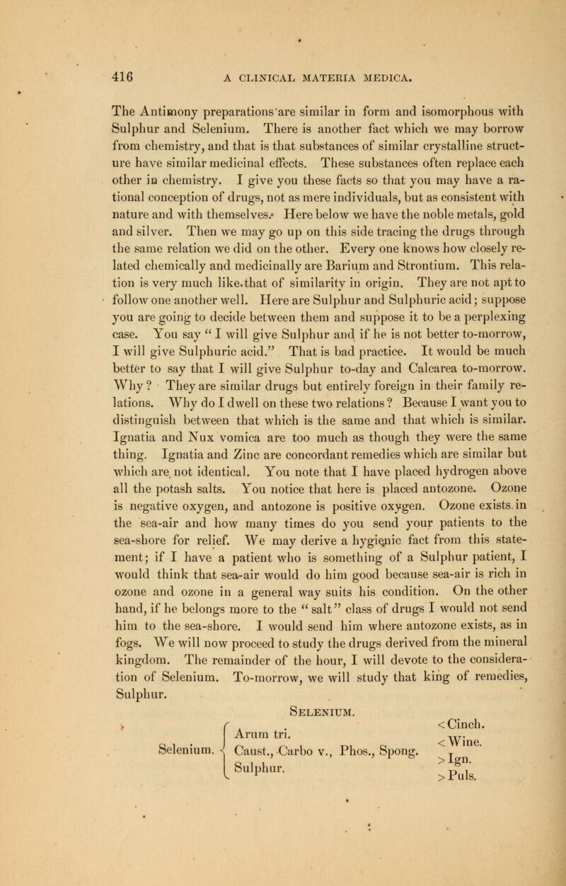 The Antimony preparations are similar in form and isomorphous with Sulphur and Selenium. There is another fact which we may borrow from chemistry, and that is that substances of similar crystalline struct- ure have similar medicinal effects. These substances often replace each other in chemistry. I give you these facts so that you may have a ra- tional conception of drugs, not as mere individuals, but as consistent with nature and with themselves.* Here below we have the noble metals, gold and silver. Then we may go up on this side tracing the drugs through the same relation we did on the other. Every one knows how closely re- lated chemically and medicinally are Barium and Strontium. This rela- tion is very much like.that of similarity in origin. They are not apt to follow one another well. Here are Sulphur and Sulphuric acid; suppose you are going to decide between them and suppose it to be a perplexing case. You say  I will give Sulphur and if he is not better to-morrow, I will give Sulphuric acid. That is bad practice. It would be much better to say that I will give Sulphur to-day and Calcarea to-morrow. Why ? They are similar drugs but entirely foreign in their family re- lations. Why do I dwell on these two relations ? Because I want you to distinguish between that which is the same and that which is similar. Ignatia and Nux vomica are too much as though they were the same thing. Ignatia and Zinc are concordant remedies which are similar but which are not identical. You note that I have placed hydrogen above all the potash salts. You notice that here is placed antozone. Ozone is negative oxygen, and antozone is positive oxygen. Ozone exists in the sea-air and how many times do you send your patients to the sea-shore for relief. We may derive a hygienic fact from this state- ment; if I have a patient who is something of a Sulphur patient, I would think that sea-air would do him good because sea-air is rich in ozone and ozone in a general way suits his condition. On the other hand, if he belongs more to the  salt class of drugs I would not send him to the sea-shore. I would send him where antozone exists, as in fogs. We will now proceed to study the drugs derived from the mineral kingdom. The remainder of the hour, I will devote to the considera- tion of Selenium. To-morrow, we will study that king of remedies, Sulphur. Selenium. < Cinch, rum tn. w- Selenium. 1 Caust., Carbo v., Phos., Spong. T Ai bulphur. °, v l >Puls.