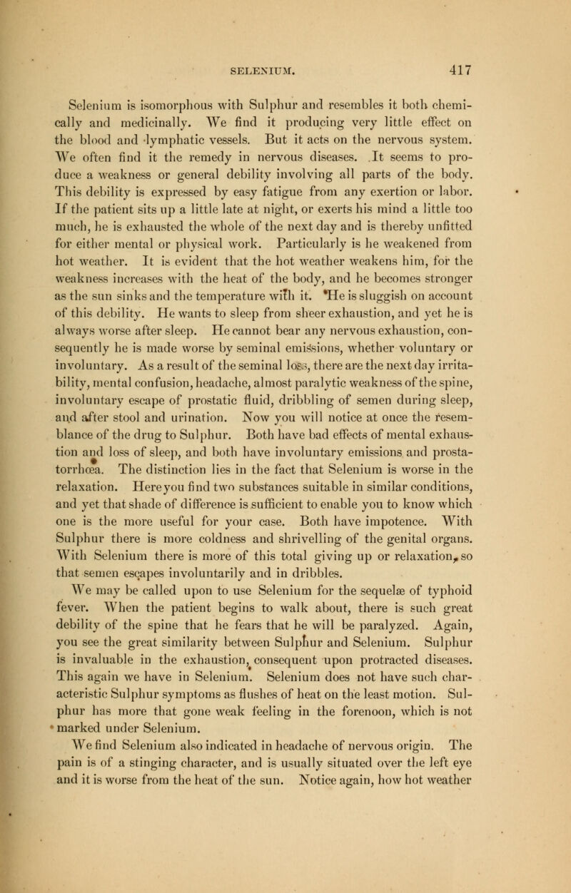 Selenium is isomorphous with Sulphur and resembles it both chemi- cally and medicinally. We find it producing very little effect on the blood and lymphatic vessels. But it acts on the nervous system. We often find it the remedy in nervous diseases. It seems to pro- duce a weakness or general debility involving all parts of the body. This debility is expressed by easy fatigue from any exertion or labor. If the patient sits up a little late at night, or exerts his mind a little too much, he is exhausted the whole of the next day and is thereby unfitted for either mental or physical work. Particularly is he weakened from hot weather. It is evident that the hot weather weakens him, for the weakness increases with the heat of the body, and he becomes stronger as the sun sinks and the temperature with it. *He is sluggish on account of this debility. He wants to sleep from sheer exhaustion, and yet he is always worse after sleep. He cannot bear any nervous exhaustion, con- sequently he is made worse by seminal emissions, whether voluntary or involuntary. As a result of the seminal loss, there are the next day irrita- bility, mental confusion, headache, almost paralytic weakness of the spine, involuntary escape of prostatic fluid, dribbling of semen during sleep, and after stool and urination. Now you will notice at once the resem- blance of the drug to Sulphur. Both have bad effects of mental exhaus- tion and loss of sleep, and both have involuntary emissions and prosta- torrhcea. The distinction lies in the fact that Selenium is worse in the relaxation. Here you find two substances suitable in similar conditions, and yet that shade of difference is sufficient to enable you to know which one is the more useful for your case. Both have impotence. With Sulphur there is more coldness and shrivelling of the genital organs. With Selenium there is more of this total giving up or relaxation,, so that semen escapes involuntarily and in dribbles. We may be called upon to use Selenium for the sequelaa of typhoid fever. When the patient begins to walk about, there is such great debility of the spine that he fears that he will be paralyzed. Again, you see the great similarity between Sulphur and Selenium. Sulphur is invaluable in the exhaustion, consequent upon protracted diseases. This again we have in Selenium. Selenium does not have such char- acteristic Sulphur symptoms as flushes of heat on the least motion. Sul- phur has more that gone weak feeling in the forenoon, which is not marked under Selenium. We find Selenium also indicated in headache of nervous origin. The pain is of a stinging character, and is usually situated over the left eye and it is worse from the heat of the sun. Notice again, how hot weather