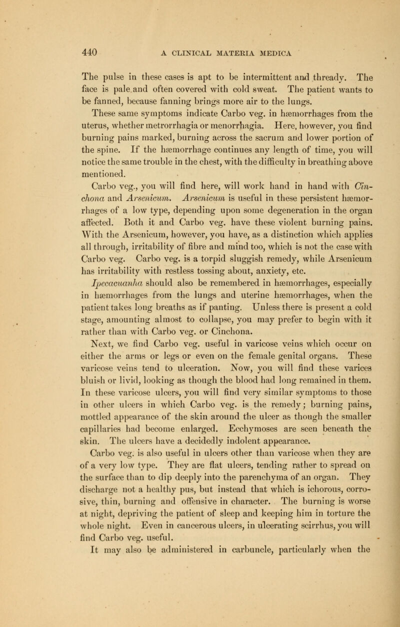 The pulse in these cases is apt to be intermittent and thready. The face is pale, and often covered with cold sweat. The patient wants to be fanned, because fanning brings more air to the lungs. These same symptoms indicate Carbo veg. in haemorrhages from the uterus, whether metrorrhagia or menorrhagia. Here, however, you find burning pains marked, burning across the sacrum and lower portion of the spine. If the haemorrhage continues any length of time, you will notice the same trouble in the chest, with the difficulty in breathing above mentioned. Carbo veg., you will find here, will work hand in hand with Cin- chona and Arsenicum. Arsenicum is useful in these persistent haemor- rhages of a low type, depending upon some degeneration in the organ affected. Both it and Carbo veg. have these violent burning pains. With the Arsenicum, however, you have, as a distinction which applies all through, irritability of fibre and mind too, which is not the case with Carbo veg. Carbo veg. is a torpid sluggish remedy, while Arsenicum has irritability with restless tossing about, anxiety, etc. Ipecacuanha should also be remembered in haemorrhages, especially in haemorrhages from the lungs and uterine haemorrhages, when the patient takes long breaths as if panting. Unless there is present a cold stage, amounting almost to collapse, you may prefer to begin with it rather than with Carbo veg. or Cinchona. Next, we find Carbo veg. useful in varicose veins which occur on either the arms or legs or even on the female genital organs. These varicose veins tend to ulceration. Now, you will find these varices bluish or livid, looking as though the blood had long remained in them. In these varicose ulcers, you will find very similar symptoms to those in other ulcers in which Carbo veg. is the remedy; burning pains, mottled appearance of the skin around the ulcer as though the smaller capillaries had become enlarged. Ecchymoses are seen beneath the skin. The ulcers have a decidedly indolent appearance. Carbo veg. is also useful in ulcers other than varicose when they are of a very low type. They are flat ulcers, tending rather to spread on the surface than to dip deeply into the parenchyma of an organ. They discharge not a healthy pus, but instead that which is ichorous, corro- sive, thin, burning and offensive in character. The burning is worse at night, depriving the patient of sleep and keeping him in torture the whole night. Even in cancerous ulcers, in ulcerating scirrhus, you will find Carbo veg. useful. It may also be administered in carbuncle, particularly when the