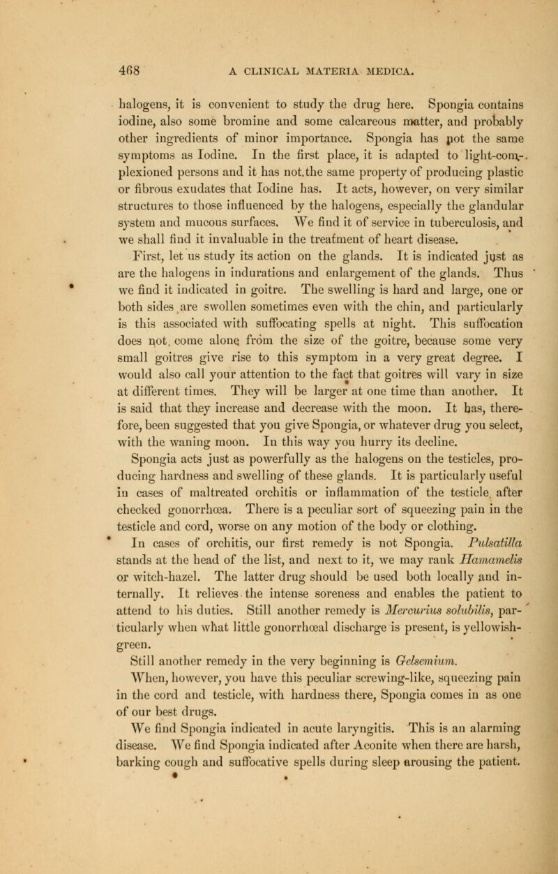halogens, it is convenient to study the drug here. Spongia contains iodine, also some bromine and some calcareous matter, and probably other ingredients of minor importance. Spongia has not the same symptoms as Iodine. In the first place, it is adapted to light-corn.-, plexioned persons and it has not.the same property of producing plastic or fibrous exudates that Iodine has. It acts, however, on very similar structures to those influenced by the halogens, especially the glandular system and mucous surfaces. We find it of service in tuberculosis, and we shall find it invaluable in the treatment of heart disease. First, let us study its action on the glands. It is indicated just as are the halogens in indurations and enlargement of the glands. Thus we find it indicated in goitre. The swelling is hard and large, one or both sides are swollen sometimes even with the chin, and particularly is this associated with suffocating spells at night. This suffocation does not. come alone from the size of the goitre, because some very small goitres give rise to this symptom in a very great degree. I would also call your attention to the fact that goitres will vary in size at different times. They will be larger at one time than another. It is said that tluey increase and decrease with the moon. It has, there- fore, been suggested that you give Spongia, or whatever drug you select, with the waning moon. In this way you hurry its decline. Spongia acts just as powerfully as the halogens on the testicles, pro- ducing hardness and swelling of these glands. It is particularly useful in cases of maltreated orchitis or inflammation of the testicle after checked gonorrhoea. There is a peculiar sort of squeezing pain in the testicle and cord, worse on any motion of the body or clothing. In cases of orchitis, our first remedy is not Spongia. Pulsatilla stands at the head of the list, and next to it, we may rank Hamarnelis ox witch-hazel. The latter drug should be used both locally and in- ternally. It relieves • the intense soreness and enables the patient to attend to his duties. Still another remedy is Mercurius solubilis, par- ticularly when what little gonorrheal discharge is present, is yellowish- green. Still another remedy in the very beginning is Gelsemium. When, however, you have this peculiar screwing-like, squeezing pain in the cord and testicle, with hardness there, Spongia comes in as one of our best drugs. We find Spongia indicated in acute laryngitis. This is an alarming disease. We find Spongia indicated after Aconite when there are harsh, barking cough and suffocative spells during sleep arousing the patient.