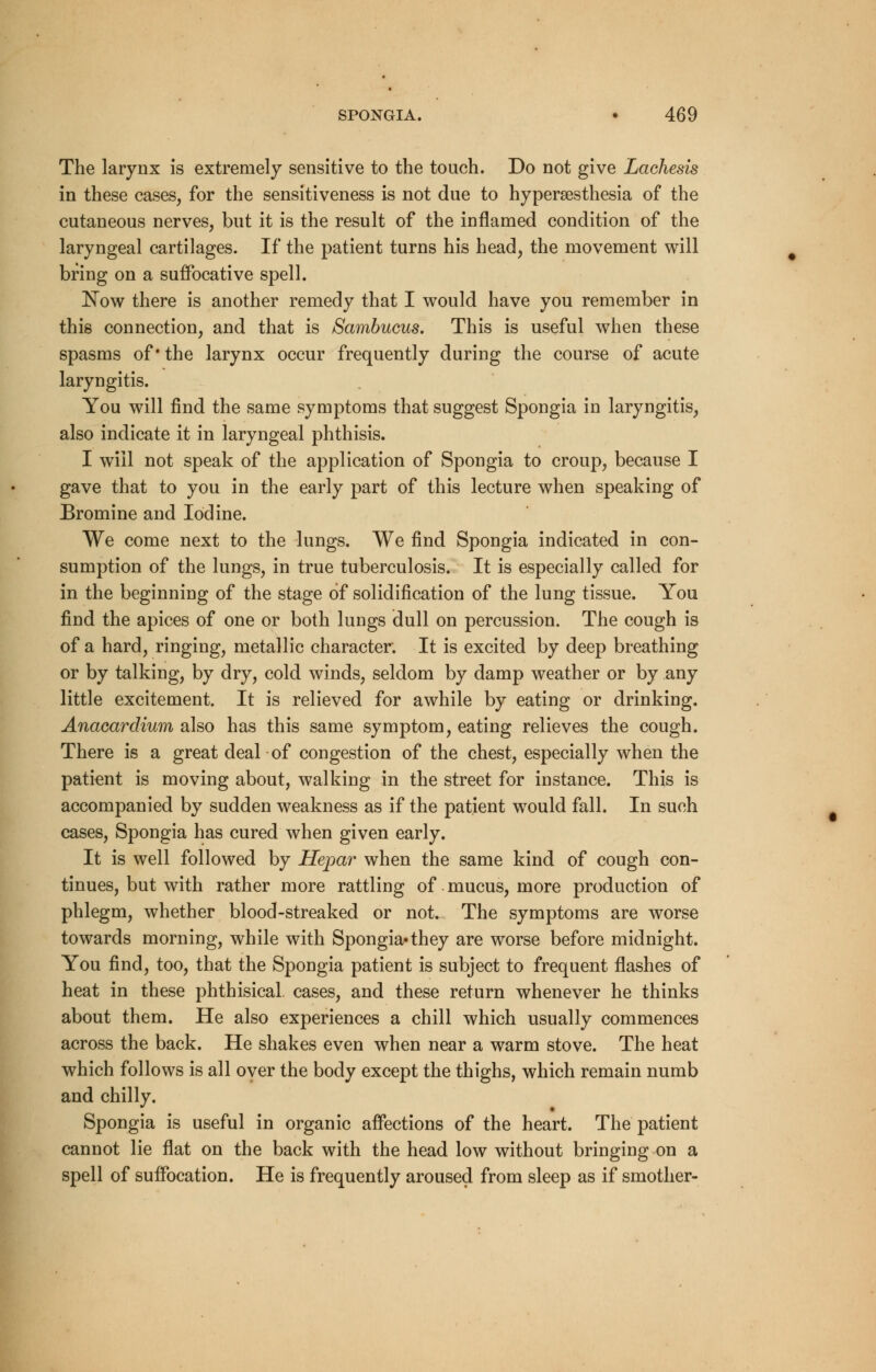 The larynx is extremely sensitive to the touch. Do not give Lachesis in these cases, for the sensitiveness is not due to hyperesthesia of the cutaneous nerves, but it is the result of the inflamed condition of the laryngeal cartilages. If the patient turns his head, the movement will bring on a suffocative spell. Now there is another remedy that I would have you remember in this connection, and that is Sambucus. This is useful when these spasms of'the larynx occur frequently during the course of acute laryngitis. You will find the same symptoms that suggest Spongia in laryngitis, also indicate it in laryngeal phthisis. I will not speak of the application of Spongia to croup, because I gave that to you in the early part of this lecture when speaking of Bromine and Iodine. VVe come next to the lungs. We find Spongia indicated in con- sumption of the lungs, in true tuberculosis. It is especially called for in the beginning of the stage of solidification of the lung tissue. You find the apices of one or both lungs dull on percussion. The cough is of a hard, ringing, metallic character. It is excited by deep breathing or by talking, by dry, cold winds, seldom by damp weather or by any little excitement. It is relieved for awhile by eating or drinking. Anacardium also has this same symptom, eating relieves the cough. There is a great deal of congestion of the chest, especially when the patient is moving about, walking in the street for instance. This is accompanied by sudden weakness as if the patient would fall. In such cases, Spongia has cured when given early. It is well followed by Hepar when the same kind of cough con- tinues, but with rather more rattling of. mucus, more production of phlegm, whether blood-streaked or not. The symptoms are worse towards morning, while with Spongia*they are worse before midnight. You find, too, that the Spongia patient is subject to frequent flashes of heat in these phthisical cases, and these return whenever he thinks about them. He also experiences a chill which usually commences across the back. He shakes even when near a warm stove. The heat which follows is all over the body except the thighs, which remain numb and chilly. Spongia is useful in organic affections of the heart. The patient cannot lie flat on the back with the head low without bringing on a spell of suffocation. He is frequently aroused from sleep as if smother-