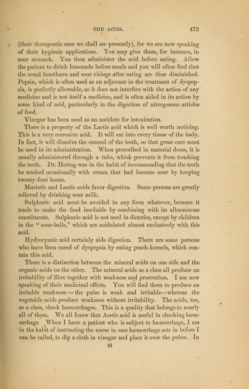 (their therapeutic uses we shall see presently), for we are now speaking of their hygienic applications. You may give them, for instance, in sour stomach. You then administer the acid before eating. Allow the patient to drink lemonade before meals and you will often find that the usual heartburn and sour risings after eating are thus diminished. Pepsin, which is often used as an adjuvant in the treatment of dyspep- sia, is perfectly allowable, as it does not interfere with the action of any medicine and is not itself a medicine, and is often aided in its action by some kind of acid, particularly in the digestion of nitrogenous articles of food. Vinegar has been used as an antidote for intoxication. There is a property of the Lactic acid which is well worth noticing. This is a very corrosive acid. It will eat into every tissue of the body. In fact, it will dissolve the enamel of the teeth, so that great care must be used in its administration. When prescribed in material doses, it is usually administered through a tube, which prevents it from touching the teeth. Dr. Hering was in the habit of recommending that the teeth be washed occasionally with cream that had become sour by keeping twenty-four hours. Muriatic and Lactic acids favor digestion. Some persons are greatly relieved by drinking sour milk. Sulphuric acid must be avoided in any form whatever, because it tends to make the food insoluble by combining with its albuminous constituents. Sulphuric acid is not used in dietetics, except by children in the  sour-balls, which are acidulated almost exclusively with this acid. Hydrocyanic acid certainly aids digestion. There are some persons who have been cured of dyspepsia by eating peach-kernels, which con- tain this acid. There is a distinction between the mineral acids on one side and the organic acids on the other. The mineral acids as a class all produce an irritability of fibre together with weakness and prostration. I am now speaking of their medicinal effects. You will find them to produce an irritable weakness — the pulse is weak and irritable—whereas the vegetable acids produce weakness without irritability. The acids, too, as a class, check haemorrhages. This is a quality that belongs to nearly all of them. We all know that Acetic acid is useful in checking haem- orrhage. When I have a patient who is subject to haemorrhage, I am in the habit of instructing the nurse in case haemorrhage sets in before I can be called, to dip a cloth in vinegar and place it over the pubes. In 31