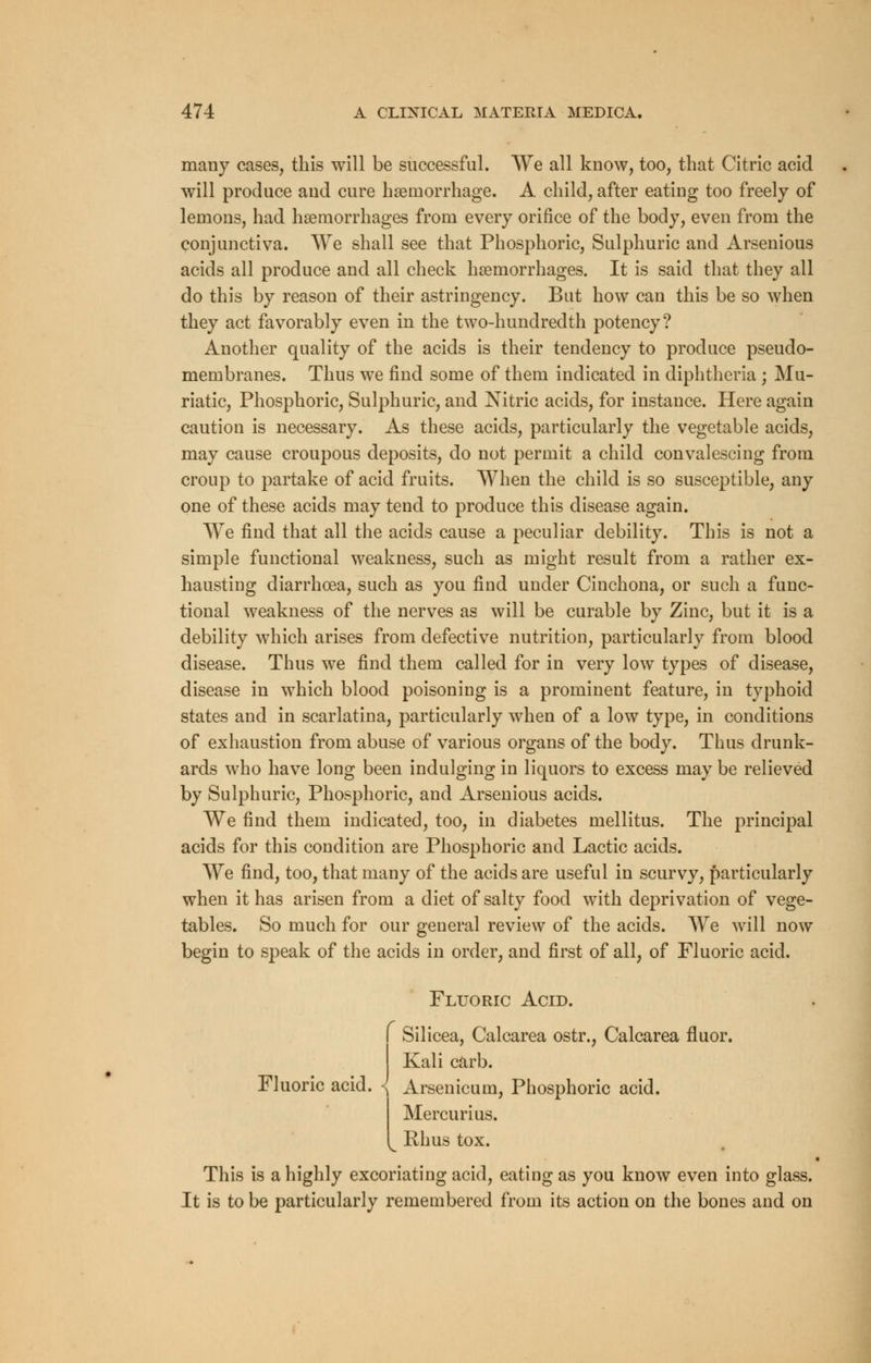 many cases, this will be successful. We all know, too, that Citric acid will produce and cure haemorrhage. A child, after eating too freely of lemons, had haemorrhages from every orifice of the body, even from the conjunctiva. We shall see that Phosphoric, Sulphuric and Arsenious acids all produce and all check haemorrhages. It is said that they all do this by reason of their astringency. But how can this be so when they act favorably even in the two-hundredth potency? Another quality of the acids is their tendency to produce pseudo- membranes. Thus we find some of them indicated in diphtheria ; Mu- riatic, Phosphoric, Sulphuric, and Nitric acids, for instance. Here again caution is necessary. As these acids, particularly the vegetable acids, may cause croupous deposits, do not permit a child convalescing from croup to partake of acid fruits. When the child is so susceptible, any one of these acids may tend to produce this disease again. We find that all the acids cause a peculiar debility. This is not a simple functional weakness, such as might result from a rather ex- hausting diarrhoea, such as you find under Cinchona, or such a func- tional weakness of the nerves as will be curable by Zinc, but it is a debility which arises from defective nutrition, particularly from blood disease. Thus we find them called for in very low types of disease, disease in which blood poisoning is a prominent feature, in typhoid states and in scarlatina, particularly when of a low type, in conditions of exhaustion from abuse of various organs of the body. Thus drunk- ards who have long been indulging in liquors to excess may be relieved by Sulphuric, Phosphoric, and Arsenious acids. We find them indicated, too, in diabetes mellitus. The principal acids for this condition are Phosphoric and Lactic acids. We find, too, that many of the acids are useful in scurvy, particularly when it has arisen from a diet of salty food with deprivation of vege- tables. So much for our general review of the acids. We will now begin to speak of the acids in order, and first of all, of Fluoric acid. Fluoric Acid. Fluoric acid. Silicea, Calcarea ostr., Calcarea fluor. Kali carb. Arsenicum, Phosphoric acid. Mercurius. Rhus tox. This is a highly excoriating acid, eating as you know even into glass. It is to be particularly remembered from its action on the bones and on