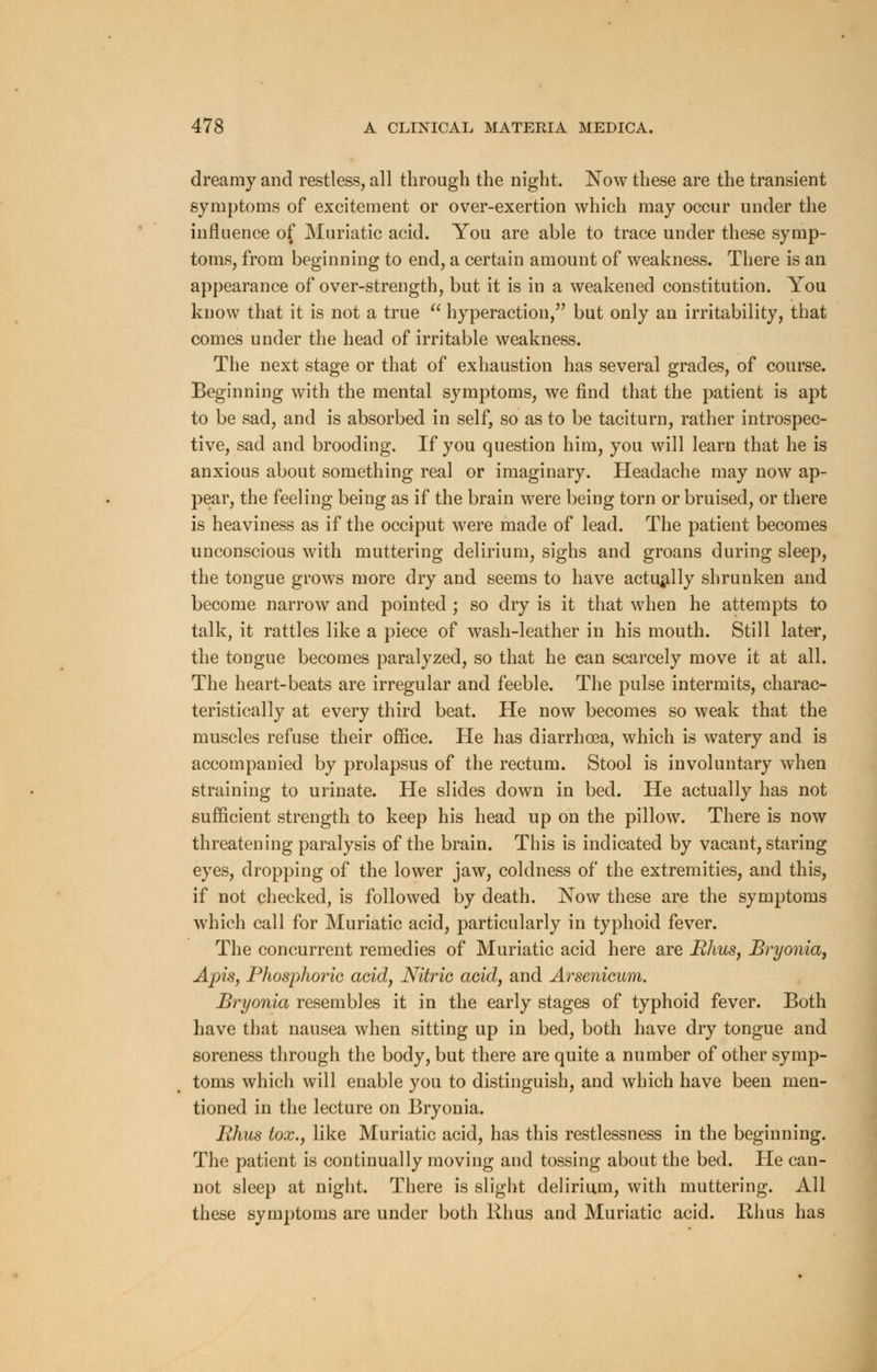 dreamy and restless, all through the night. Now these are the transient symptoms of excitement or over-exertion which may occur under the influence of Muriatic acid. You are able to trace under these symp- toms, from beginning to end, a certain amount of weakness. There is an appearance of over-strength, but it is in a weakened constitution. You know that it is not a true  hyperaction, but only an irritability, that comes under the head of irritable weakness. The next stage or that of exhaustion has several grades, of course. Beginning with the mental symptoms, we find that the patient is apt to be sad, and is absorbed in self, so as to be taciturn, rather introspec- tive, sad and brooding. If you question him, you will learn that he is anxious about something real or imaginary. Headache may now ap- pear, the feeling being as if the brain were being torn or bruised, or there is heaviness as if the occiput were made of lead. The patient becomes unconscious with muttering delirium, sighs and groans during sleep, the tongue grows more dry and seems to have actually shrunken and become narrow and pointed ; so dry is it that when he attempts to talk, it rattles like a piece of wash-leather in his mouth. Still later, the tongue becomes paralyzed, so that he can scarcely move it at all. The heart-beats are irregular and feeble. The pulse intermits, charac- teristically at every third beat. He now becomes so weak that the muscles refuse their office. He has diarrhoea, which is watery and is accompanied by prolapsus of the rectum. Stool is involuntary when straining to urinate. He slides down in bed. He actually has not sufficient strength to keep his head up on the pillow. There is now threatening paralysis of the brain. This is indicated by vacant, staring eyes, dropping of the lower jaw, coldness of the extremities, and this, if not checked, is followed by death. Now these are the symptoms which call for Muriatic acid, particularly in typhoid fever. The concurrent remedies of Muriatic acid here are Rhus, Bryonia, Apis, Phosphoric acid, Nitric acid, and Arsenicum. Bryonia resembles it in the early stages of typhoid fever. Both have that nausea when sitting up in bed, both have dry tongue and soreness through the body, but there are quite a number of other symp- toms which will enable you to distinguish, and which have been men- tioned in the lecture on Bryonia. Rhus tox., like Muriatic acid, has this restlessness in the beginning. The patient is continually moving and tossing about the bed. Pie can- not sleep at night. There is slight delirium, with muttering. All these symptoms are under both Rhus and Muriatic acid. Rhus has
