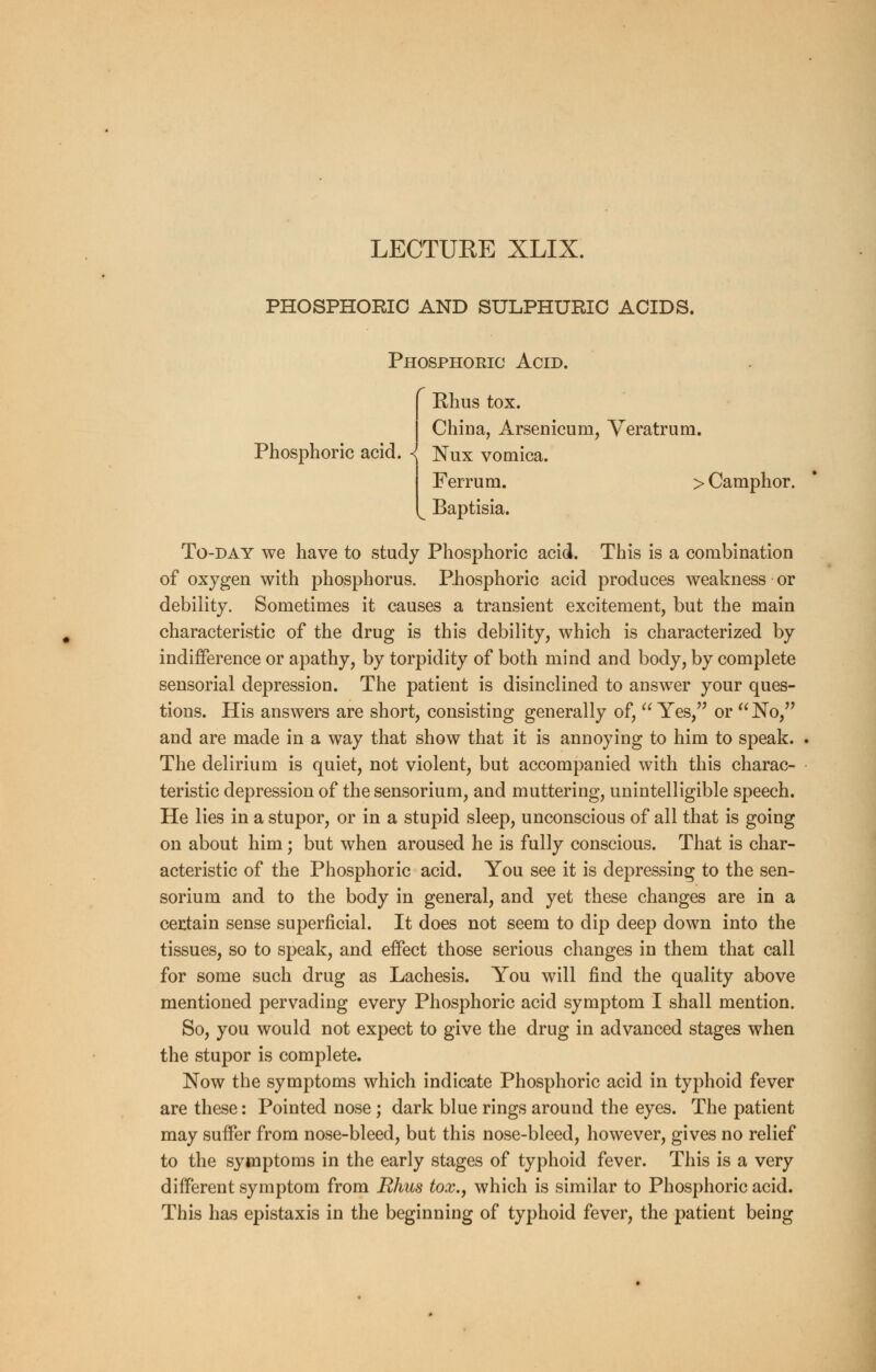 LECTURE XLIX. PHOSPHORIC AND SULPHURIC ACIDS. Phosphoric Acid. Rhus tox. Phosphoric acid. China, Arsenicum, Veratrum. Nux vomica. Ferrum. > Camphor. Baptisia. To-day we have to study Phosphoric acid. This is a combination of oxygen with phosphorus. Phosphoric acid produces weakness or debility. Sometimes it causes a transient excitement, but the main characteristic of the drug is this debility, which is characterized by indifference or apathy, by torpidity of both mind and body, by complete sensorial depression. The patient is disinclined to answer your ques- tions. His answers are short, consisting generally of,  Yes, or No, and are made in a way that show that it is annoying to him to speak. The delirium is quiet, not violent, but accompanied with this charac- teristic depression of the sensorium, and muttering, unintelligible speech. He lies in a stupor, or in a stupid sleep, unconscious of all that is going on about him; but when aroused he is fully conscious. That is char- acteristic of the Phosphoric acid. You see it is depressing to the sen- sorium and to the body in general, and yet these changes are in a certain sense superficial. It does not seem to dip deep down into the tissues, so to speak, and effect those serious changes in them that call for some such drug as Lachesis. You will find the quality above mentioned pervading every Phosphoric acid symptom I shall mention. So, you would not expect to give the drug in advanced stages when the stupor is complete. Now the symptoms which indicate Phosphoric acid in typhoid fever are these: Pointed nose; dark blue rings around the eyes. The patient may suffer from nose-bleed, but this nose-bleed, however, gives no relief to the symptoms in the early stages of typhoid fever. This is a very different symptom from Rhus tox., which is similar to Phosphoric acid. This has epistaxis in the beginning of typhoid fever, the patient being