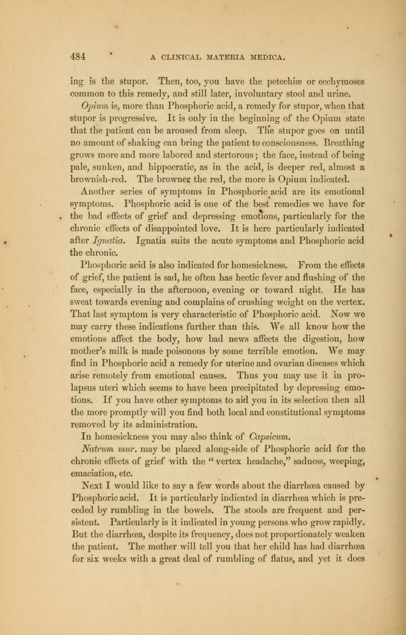 ing is the stupor. Then, too, you have the petechise or ecchymoses common to this remedy, and still later, involuntary stool and urine. Opium is, more than Phosphoric acid, a remedy for stupor, when that stupor is progressive. It is only in the beginning of the Opium state that the patient can be aroused from sleep. The stupor goes on until no amount of shaking can bring the patient to consciousness. Breathing grows more and more labored and stertorous; the face, instead of being pale, sunken, and hippocratic, as in the acid, is deeper red, almost a brownish-red. The browner the red, the more is Opium indicated. Another series of symptoms in Phosphoric acid are its emotional symptoms. Phosphoric acid is one of the best remedies we have for the bad effects of grief and depressing emotions, particularly for the chronic effects of disappointed love. It is here particularly indicated after Ignatia. Ignatia suits the acute symptoms and Phosphoric acid the chronic. Phosphoric acid is also indicated for homesickness. From the effects of grief, the patient is sad, he often has hectic fever and flushing of the face, especially in the afternoon, evening or toward night. He has sweat towards evening and complains of crushing weight on the vertex. That last symptom is very characteristic of Phosphoric acid. Now we may carry these indications further than this. We all know how the emotions affect the body, how bad news affects the digestion, how mother's milk is made poisonous by some terrible emotion. We may find in Phosphoric acid a remedy for uterine and ovarian diseases which arise remotely from emotional causes. Thus you may use it in pro- lapsus uteri which seems to have been precipitated by depressing emo- tions. If you have other symptoms to aid you in its selection then all the more promptly will you find both local and constitutional symptoms removed by its administration. In homesickness you may also think of Capsicum. Natrum mur. may be placed along-side of Phosphoric acid for the chronic effects of grief with the  vertex headache, sadness, weeping, emaciation, etc. Next I would like to say a few words about the diarrhoea caused by Phosphoric acid. It is particularly indicated in diarrhoea which is pre- ceded by rumbling in the bowels. The stools are frequent and per- sistent. Particularly is it indicated in young persons who grow rapidly. But the diarrhoea, despite its frequency, does not proportionately weaken the patient. The mother will tell you that her child has had diarrhoea for six weeks with a great deal of rumbling of flatus, and yet it does