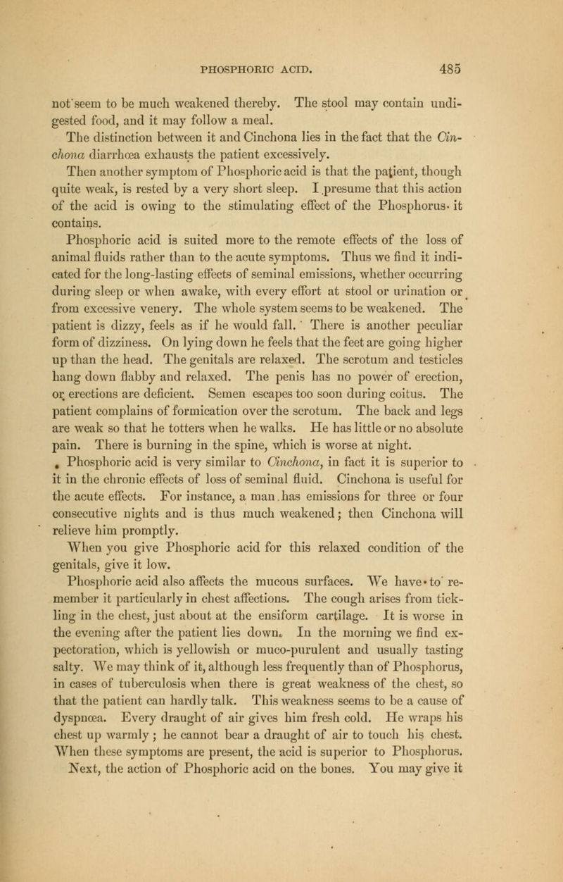 not'seem to be much weakened thereby. The stool may contain undi- gested food, and it may follow a meal. The distinction between it and Cinchona lies in the fact that the Cin- chona diarrhoea exhausts the patient excessively. Then another symptom of Phosphoric acid is that the patient, though quite weak, is rested by a very short sleep. I .presume that this action of the acid is owing to the stimulating effect of the Phosphorus- it contains. Phosphoric acid is suited more to the remote effects of the loss of animal fluids rather than to the acute symptoms. Thus we find it indi- cated for the long-lasting effects of seminal emissions, whether occurring during sleep or when awake, with every effort at stool or urination or from excessive venery. The whole system seems to be weakened. The patient is dizzy, feels as if he would fall. There is another peculiar form of dizziness. On lying down he feels that the feet are going higher up than the head. The genitals are relaxed. The scrotum and testicles hang down flabby and relaxed. The penis has no power of erection, or erections are deficient. Semen escapes too soon during coitus. The patient complains of formication over the scrotum. The back and legs are weak so that he totters when he walks. He has little or no absolute pain. There is burning in the spine, Which is worse at night. # Phosphoric acid is very similar to Cinchona, in fact it is superior to it in the chronic effects of loss of seminal fluid. Cinchona is useful for the acute effects. For instance, a man.has emissions for three or four consecutive nights and is thus much weakened; then Cinchona will relieve him promptly. When you give Phosphoric acid for this relaxed condition of the genitals, give it low. Phosphoric acid also affects the mucous surfaces. We have* to're- member it particularly in chest affections. The cough arises from tick- ling in the chest, just about at the ensiform cartilage. It is worse in the evening after the patient lies dowm In the morning we find ex- pectoration, which is yellowish or muco-purulent and usually tasting salty. We may think of it, although less frequently than of Phosphorus, in cases of tuberculosis when there is great weakness of the chest, so that the patient can hardly talk. This weakness seems to be a cause of dyspnoea. Every draught of air gives him fresh cold. He wraps his chest up warmly ; he cannot bear a draught of air to touch his chest. When these symptoms are present, the acid is superior to Phosphorus. Next, the action of Phosphoric acid on the bones. You may give it