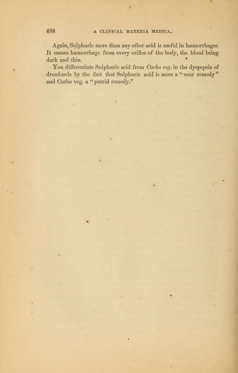 Again, Sulphuric more than any other acid is useful in haemorrhages. It causes haemorrhage from every orifice of the body, the blood being dark and thin. ' You differentiate Sulphuric acid from Carbo veg. in the dyspepsia of drunkards by the fact that Sulphuric acid is more a  sour remedy and Carbo veg. a  putrid remedy.