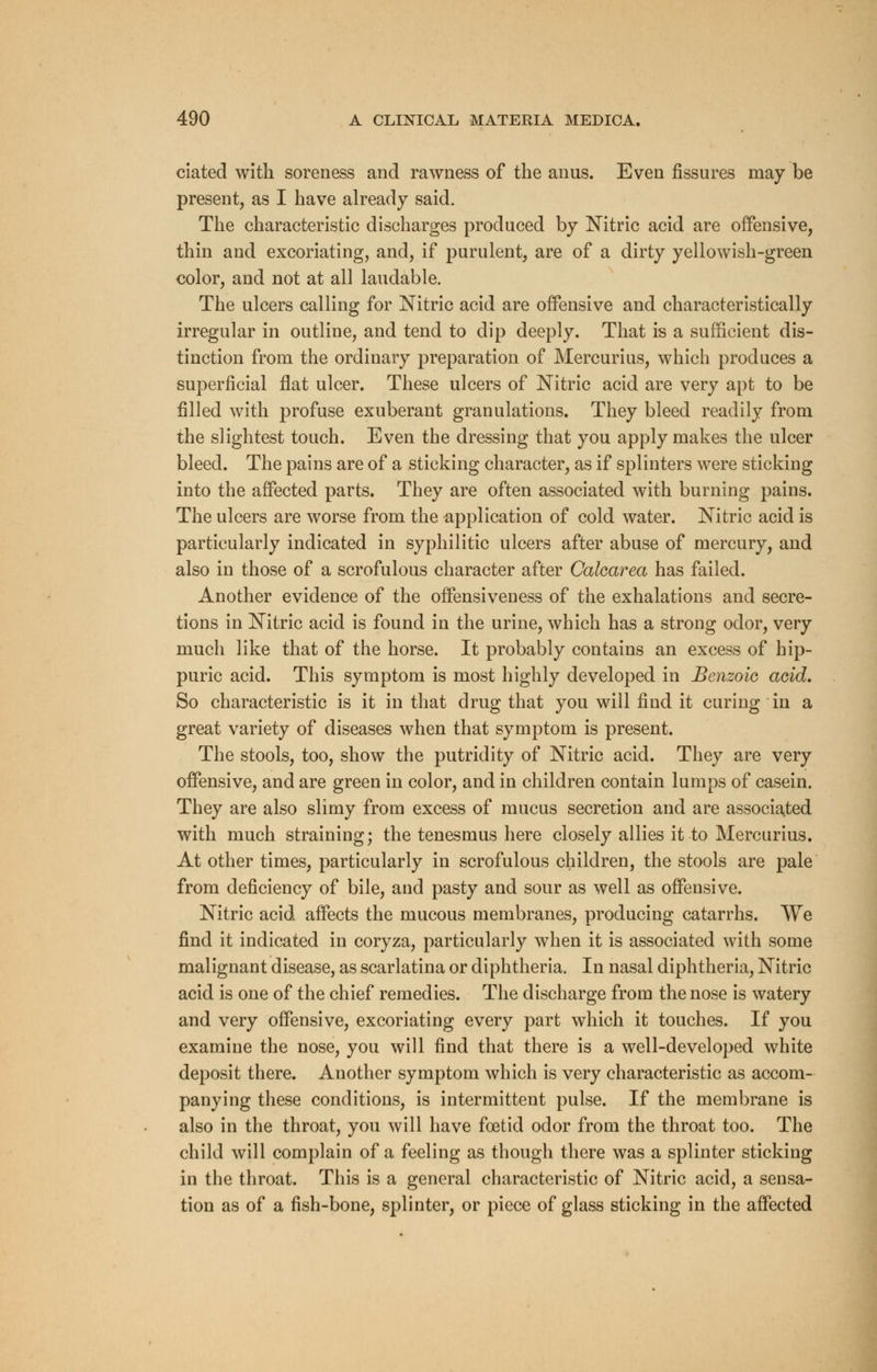 ciated with soreness and rawness of the anus. Even fissures may be present, as I have already said. The characteristic discharges produced by Nitric acid are offensive, thin and excoriating, and, if purulent, are of a dirty yellowish-green color, and not at all laudable. The ulcers calling for Nitric acid are offensive and characteristically irregular in outline, and tend to dip deeply. That is a sufficient dis- tinction from the ordinary preparation of Mercurius, which produces a superficial flat ulcer. These ulcers of Nitric acid are very apt to be filled with profuse exuberant granulations. They bleed readily from the slightest touch. Even the dressing that you apply makes the ulcer bleed. The pains are of a sticking character, as if splinters were sticking into the affected parts. They are often associated with burning pains. The ulcers are worse from the application of cold water. Nitric acid is particularly indicated in syphilitic ulcers after abuse of mercury, and also in those of a scrofulous character after Calcarea has failed. Another evidence of the offensiveness of the exhalations and secre- tions in Nitric acid is found in the urine, which has a strong odor, very much like that of the horse. It probably contains an excess of hip- puric acid. This symptom is most highly developed in Benzoic acid. So characteristic is it in that drug that you will find it curing in a great variety of diseases when that symptom is present. The stools, too, show the putridity of Nitric acid. They are very offensive, and are green in color, and in children contain lumps of casein. They are also slimy from excess of mucus secretion and are associated with much straining; the tenesmus here closely allies it to Mercurius. At other times, particularly in scrofulous children, the stools are pale from deficiency of bile, and pasty and sour as well as offensive. Nitric acid affects the mucous membranes, producing catarrhs. We find it indicated in coryza, particularly when it is associated with some malignant disease, as scarlatina or diphtheria. In nasal diphtheria, Nitric acid is one of the chief remedies. The discharge from the nose is watery and very offensive, excoriating every part which it touches. If you examine the nose, you will find that there is a well-developed white deposit there. Another symptom which is very characteristic as accom- panying these conditions, is intermittent pulse. If the membrane is also in the throat, you will have foetid odor from the throat too. The child will complain of a feeling as though there was a splinter sticking in the throat. This is a general characteristic of Nitric acid, a sensa- tion as of a fish-bone, splinter, or piece of glass sticking in the affected