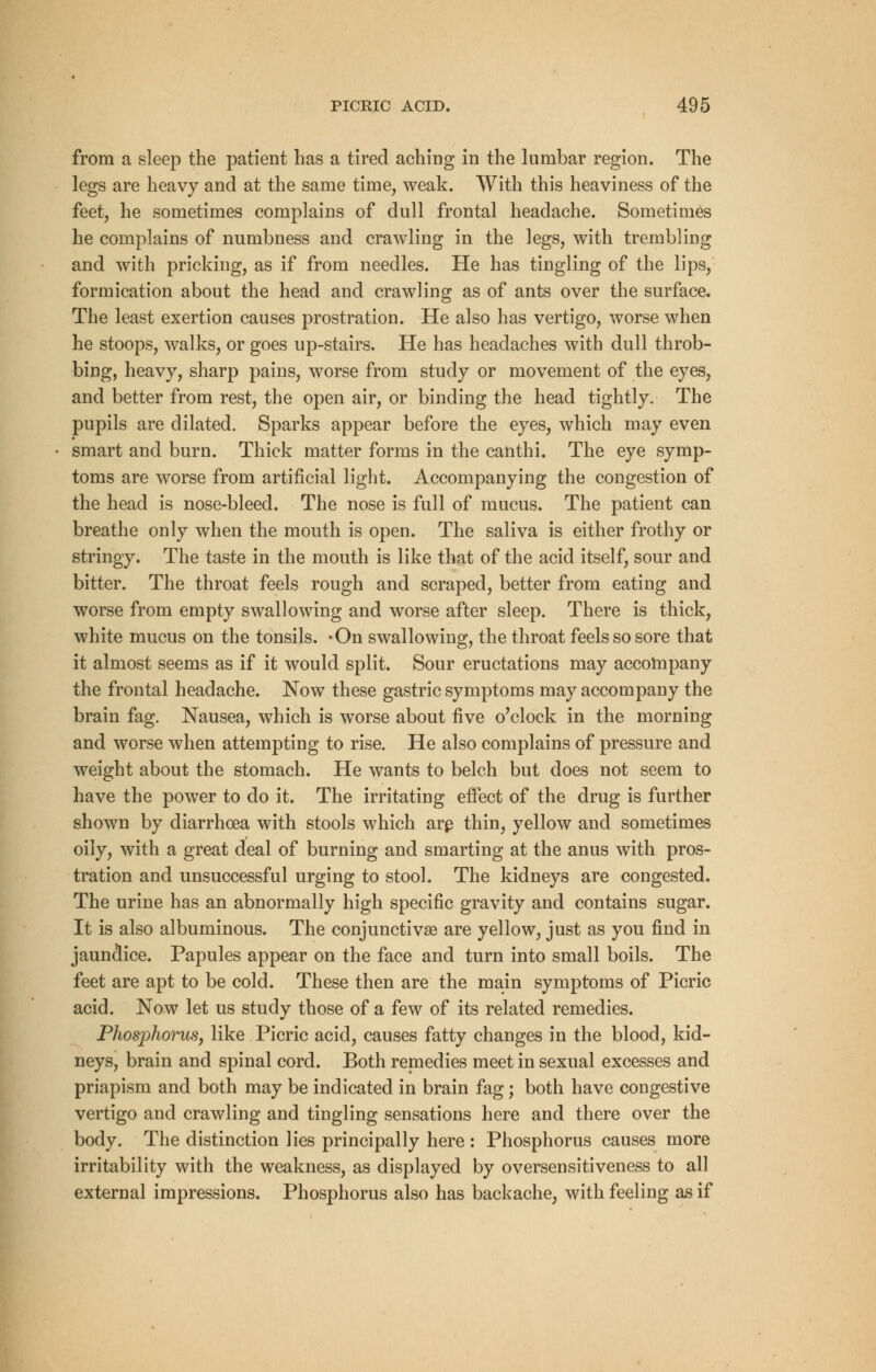 from a sleep the patient has a tired aching in the lumbar region. The legs are heavy and at the same time, weak. With this heaviness of the feet, he sometimes complains of dull frontal headache. Sometimes he complains of numbness and crawling in the legs, with trembling and with pricking, as if from needles. He has tingling of the lips, formication about the head and crawling as of ants over the surface. The least exertion causes prostration. He also has vertigo, worse when he stoops, walks, or goes up-stairs. He has headaches with dull throb- bing, heavy, sharp pains, worse from study or movement of the eyes, and better from rest, the open air, or binding the head tightly. The pupils are dilated. Sparks appear before the eyes, which may even smart and burn. Thick matter forms in the canthi. The eye symp- toms are worse from artificial light. Accompanying the congestion of the head is nose-bleed. The nose is full of mucus. The patient can breathe only when the mouth is open. The saliva is either frothy or stringy. The taste in the mouth is like that of the acid itself, sour and bitter. The throat feels rough and scraped, better from eating and worse from empty swallowing and worse after sleep. There is thick, white mucus on the tonsils. -On swallowing, the throat feels so sore that it almost seems as if it would split. Sour eructations may accompany the frontal headache. Now these gastric symptoms may accompany the brain fag. Nausea, which is worse about five o'clock in the morning and worse when attempting to rise. He also complains of pressure and weight about the stomach. He wants to belch but does not seem to have the power to do it. The irritating effect of the drug is further shown by diarrhoea with stools which are thin, yellow and sometimes oily, with a great deal of burning and smarting at the anus with pros- tration and unsuccessful urging to stool. The kidneys are congested. The urine has an abnormally high specific gravity and contains sugar. It is also albuminous. The conjunctivae are yellow, just as you find in jaundice. Papules appear on the face and turn into small boils. The feet are apt to be cold. These then are the main symptoms of Picric acid. Now let us study those of a few of its related remedies. Phosphorus, like Picric acid, causes fatty changes in the blood, kid- neys, brain and spinal cord. Both remedies meet in sexual excesses and priapism and both may be indicated in brain fag; both have congestive vertigo and crawling and tingling sensations here and there over the body. The distinction lies principally here : Phosphorus causes more irritability with the weakness, as displayed by oversensitiveness to all external impressions. Phosphorus also has backache, with feeling as if
