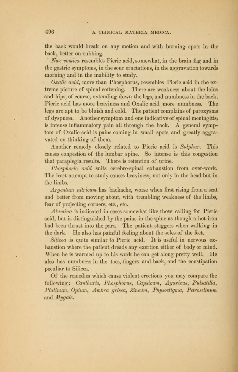 the back would break on any motion and with burning spots in the back, better on rubbing. ' Nux vomica resembles Picric acid, somewhat, in the brain fag and in the gastric symptoms, in the sour eructations, in the aggravation towards morning and in the inability to study. Oxalic acid, more than Phosphorus, resembles Picric acid in the ex- treme picture of spinal softening. There are weakness about the loins and hips, of course, extending down the legs, and numbness in the back. Picric acid has more heaviness and Oxalic acid more numbness. The legs are apt to be bluish and cold. The patient complains of paroxysms of dyspnoea. Another symptom and one indicative of spinal meningitis, is intense inflammatory pain all through the back. A general symp- tom of Oxalic acid is pains coming in small spots and greatly aggra- vated on thinking of them. Another remedy closely related to Picric acid is Sulphur, This causes congestion of the lumbar spine. So intense is this congestion that paraplegia results. There is retention of urine. Phosphoric acid suits cerebro-spinal exhaustion from over-work. The least attempt to study causes heaviness, not only in the head but in the limbs. Argentum nitricum has backache, worse when first rising from a seat and better from moving about, with trembling weakness of the limbs, fear of projecting corners, etc., etc. Alumina is indicated in cases somewhat like those calling for Picric acid, but is distinguished by the pains in the spine as though a hot iron had been thrust into the part, The patient staggers when walking in the dark. He also has painful feeling about the soles of the feet. Silicea is quite similar to Picric acid. It is useful in nervous ex- haustion where the patient dreads any exertion either of body or mind. When he is warmed up to his work he can get along pretty well. He also has numbness in the toes, fingers and back, and the constipation peculiar to Silicea. Of the remedies which cause violent erections you may compare the following: Cantharis, Phosphorus, Capsicum, Agaricus, Pulsatilla, Platinum, Opium, Ambra grisea, Zincum, Physostigma, Pctroselinum and Mygale.