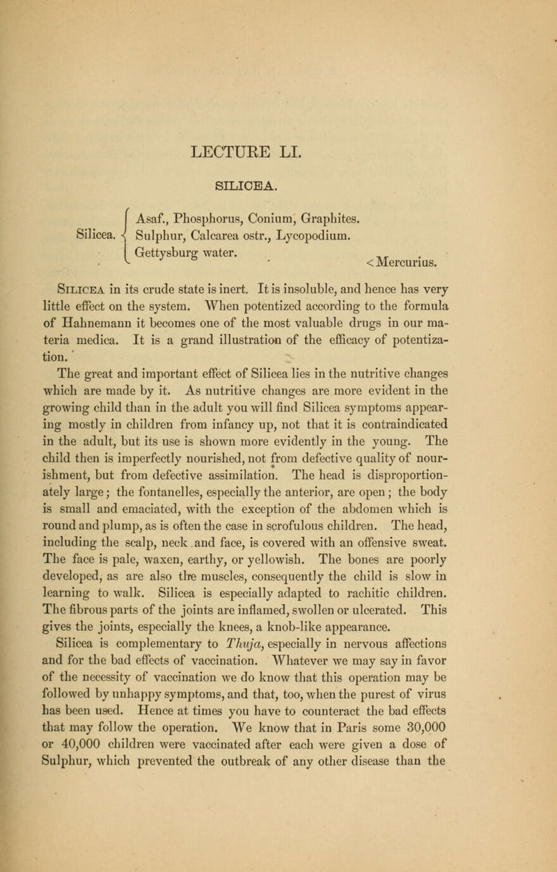 LECTUEE LI. SILICEA. Asaf., Phosphorus, Conium, Graphites. Silicea. { Sulphur, Calcarea ostr., Lycopodium. Gettysburg water. < Mercurius. Silicea in its crude state is inert. It is insoluble, and hence has very little effect on the system. When potentized according to the formula of Hahnemann it becomes one of the most valuable drugs in our ma- teria medica. It is a grand illustration of the efficacy of potentiza- tion. The great and important effect of Silicea lies in the nutritive changes which are made by it. As nutritive changes are more evident in the growing child than in the adult you will find Silicea symptoms appear- ing mostly in children from infancy up, not that it is contraindicated in the adult, but its use is shown more evidently in the young. The child then is imperfectly nourished, not from defective quality of nour- ishment, but from defective assimilation. The head is disproportion- ately large; the fontanelles, especially the anterior, are open; the body is small and emaciated, with the exception of the abdomen which is round and plump, as is often the case in scrofulous children. The head, including the scalp, neck. and face, is covered with an offensive sweat. The face is pale, waxen, earthy, or yellowish. The bones are poorly developed, as are also the muscles, consequently the child is slow in learning to walk. Silicea is especially adapted to rachitic children. The fibrous parts of the joints are inflamed, swollen or ulcerated. This gives the joints, especially the knees, a knob-like appearance. Silicea is complementary to Thuja, especially in nervous affections and for the bad effects of vaccination. Whatever we may say in favor of the necessity of vaccination we do know that this operation may be followed by unhappy symptoms, and that, too, when the purest of virus has been used. Hence at times you have to counteract the bad effects that may follow the operation. We know that in Paris some 30,000 or 40,000 children were vaccinated after each were given a dose of Sulphur, which prevented the outbreak of any other disease than the