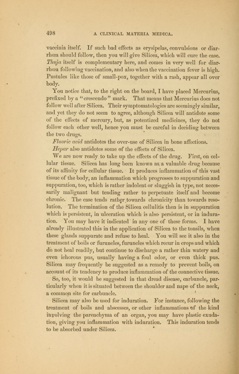 vaccinia itself. If such bad effects as erysipelas, convulsions or diar- rhoea should follow, then you will give Silicea, which will cure the case. Thuja itself is complementary here, and comes in very well for diar- rhoea following vaccination, and also when the vaccination fever is high. Pustules like those of small-pox, together with a rash, appear all over body. You notice that, to the right on the board, I have placed Mercurius, prefixed by a  crescendo  mark. That means that Mercurius does not follow well after Silicea. Their symptomatologies are seemingly similar, and yet they do not seem to agree, although Silicea will antidote some of the effects of mercury, but, as potentized medicines, they do not follow each other well, hence you must be careful in deciding between the two drugs. Fluoric acid antidotes the over-use of Silicea in bone affections. Hepar also antidotes some of the effects of Silicea. We are now ready to take up the effects of the drug. First, on cel- lular tissue. Silicea has long been known as. a valuable drug because of its affinity for cellular tissue. It produces inflammation of this vast tissue of the body, an inflammation which progresses to suppuration and suppuration, too, which is rather indolent or sluggish in type, not neces- sarily malignant but tending rather to perpetuate itself and become chronic. The case tends rather towards chronicity than towards reso- lution. The termination of the Silicea cellulitis then is in suppuration which is persistent, in ulceration which is also persistent, or in indura- tion. You may have it indicated in any one of these forms. I have already illustrated this in the application of Silicea to the tonsils, when these glands suppurate and refuse to heal. You will see it also in the treatment of boils or furuncles, furuncles which recur in crops and which do not heal readily, but continue to discharge a rather thin watery and even ichorous pus, usually having a foul odor, or even thick pus. Silicea may frequently be suggested as a remedy to prevent boils, on account of its tendency to produce inflammation of the connective tissue. So, too, it would be suggested in that dread disease, carbuncle, par- ticularly when it is situated between the shoulder and nape of the neck, a common site for carbuncle. Silicea may also be used for induration. For instance, following the treatment of boils and abscesses, or other inflammations of the kind inyolving the parenchyma of an organ, you may have plastic exuda- tion, giving you inflammation with induration. This induration tends to be absorbed under Silicea.