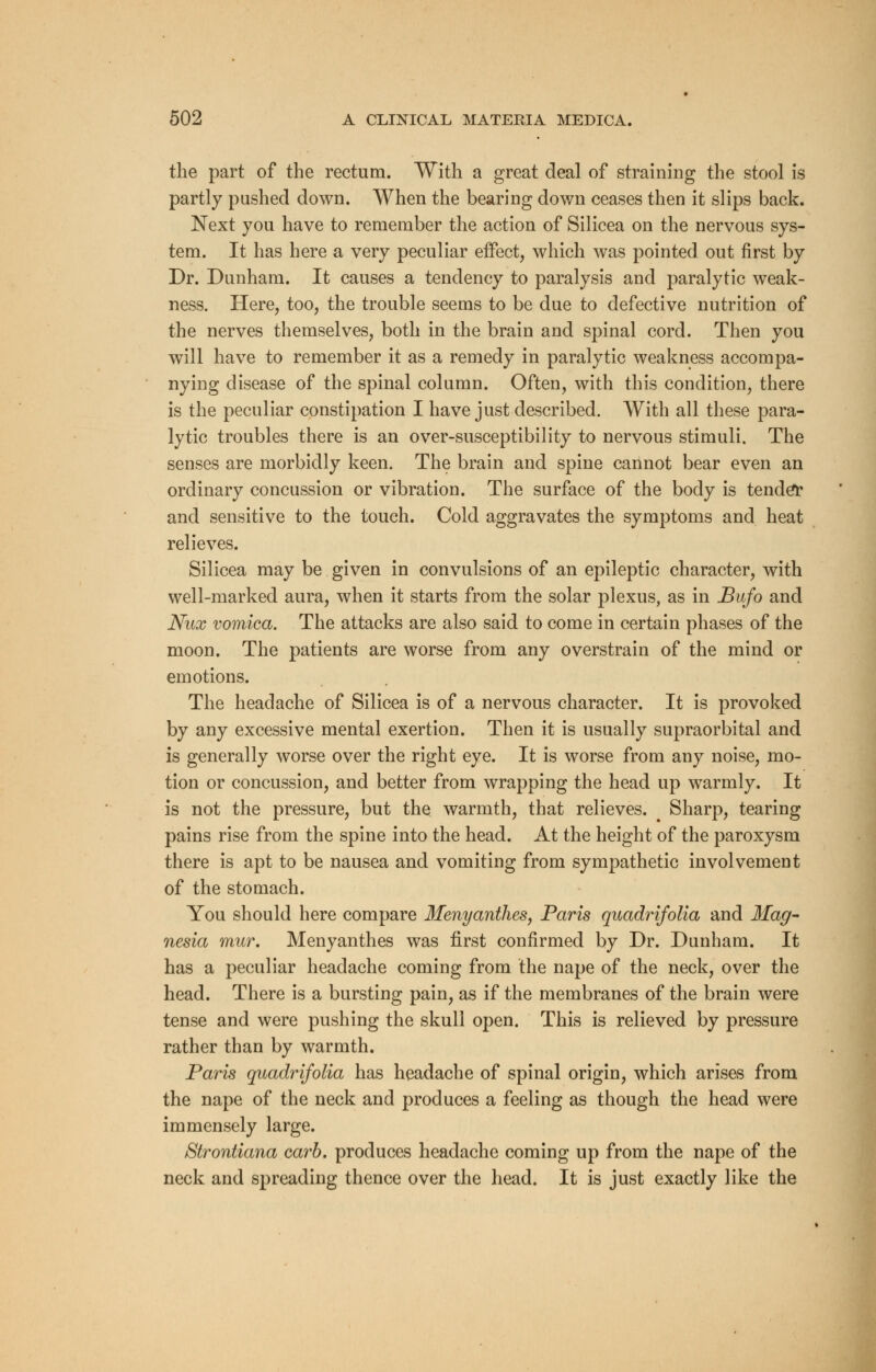 the part of the rectum. With a great deal of straining the stool is partly pushed down. When the bearing down ceases then it slips back. Next you have to remember the action of Silicea on the nervous sys- tem. It has here a very peculiar effect, which was pointed out first by Dr. Dunham. It causes a tendency to paralysis and paralytic weak- ness. Here, too, the trouble seems to be due to defective nutrition of the nerves themselves, both in the brain and spinal cord. Then you will have to remember it as a remedy in paralytic weakness accompa- nying disease of the spinal column. Often, with this condition, there is the peculiar constipation I have just described. With all these para- lytic troubles there is an over-susceptibility to nervous stimuli. The senses are morbidly keen. The brain and spine cannot bear even an ordinary concussion or vibration. The surface of the body is tender and sensitive to the touch. Cold aggravates the symptoms and heat relieves. Silicea may be given in convulsions of an epileptic character, with well-marked aura, when it starts from the solar plexus, as in Bufo and Nux vomica. The attacks are also said to come in certain phases of the moon. The patients are worse from any overstrain of the mind or emotions. The headache of Silicea is of a nervous character. It is provoked by any excessive mental exertion. Then it is usually supraorbital and is generally worse over the right eye. It is worse from any noise, mo- tion or concussion, and better from wrapping the head up warmly. It is not the pressure, but the warmth, that relieves. i Sharp, tearing pains rise from the spine into the head. At the height of the paroxysm there is apt to be nausea and vomiting from sympathetic involvement of the stomach. You should here compare Menyanthes, Paris quadrifolia and Mag- nesia mur. Menyanthes was first confirmed by Dr. Dunham. It has a peculiar headache coming from the nape of the neck, over the head. There is a bursting pain, as if the membranes of the brain were tense and were pushing the skull open. This is relieved by pressure rather than by warmth. Paris quadrifolia has headache of spinal origin, which arises from the nape of the neck and produces a feeling as though the head were immensely large. Strontiana carb. produces headache coming up from the nape of the neck and spreading thence over the head. It is just exactly like the
