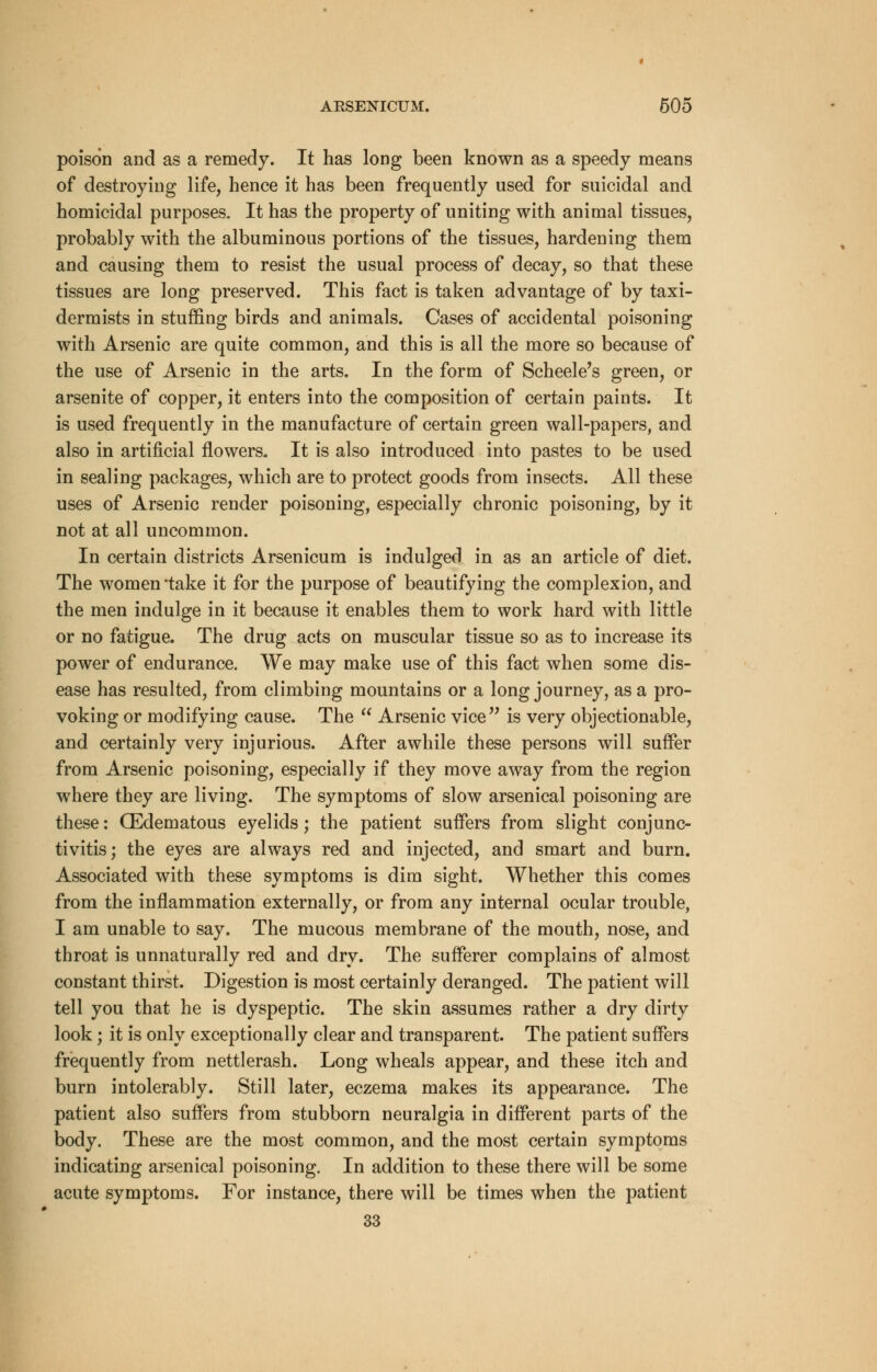 poison and as a remedy. It has long been known as a speedy means of destroying life, hence it has been frequently used for suicidal and homicidal purposes. It has the property of uniting with animal tissues, probably with the albuminous portions of the tissues, hardening them and causing them to resist the usual process of decay, so that these tissues are long preserved. This fact is taken advantage of by taxi- dermists in stuffing birds and animals. Cases of accidental poisoning with Arsenic are quite common, and this is all the more so because of the use of Arsenic in the arts. In the form of Scheele's green, or arsenite of copper, it enters into the composition of certain paints. It is used frequently in the manufacture of certain green wall-papers, and also in artificial flowers. It is also introduced into pastes to be used in sealing packages, which are to protect goods from insects. All these uses of Arsenic render poisoning, especially chronic poisoning, by it not at all uncommon. In certain districts Arsenicum is indulged in as an article of diet. The women *take it for the purpose of beautifying the complexion, and the men indulge in it because it enables them to work hard with little or no fatigue. The drug acts on muscular tissue so as to increase its power of endurance. We may make use of this fact when some dis- ease has resulted, from climbing mountains or a long journey, as a pro- voking or modifying cause. The  Arsenic vice is very objectionable, and certainly very injurious. After awhile these persons will suffer from Arsenic poisoning, especially if they move away from the region where they are living. The symptoms of slow arsenical poisoning are these: (Edematous eyelids; the patient suffers from slight conjunc- tivitis; the eyes are always red and injected, and smart and burn. Associated with these symptoms is dim sight. Whether this comes from the inflammation externally, or from any internal ocular trouble, I am unable to say. The mucous membrane of the mouth, nose, and throat is unnaturally red and dry. The sufferer complains of almost constant thirst. Digestion is most certainly deranged. The patient will tell you that he is dyspeptic. The skin assumes rather a dry dirty look ; it is only exceptionally clear and transparent. The patient suffers frequently from nettlerash. Long wheals appear, and these itch and burn intolerably. Still later, eczema makes its appearance. The patient also suffers from stubborn neuralgia in different parts of the body. These are the most common, and the most certain symptoms indicating arsenical poisoning. In addition to these there will be some acute symptoms. For instance, there will be times when the patient 33