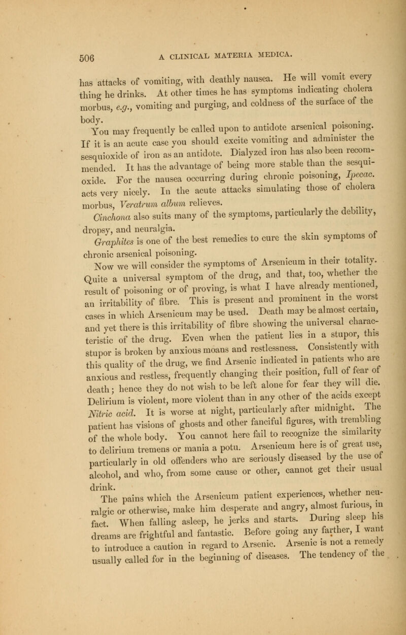 has attacks of vomiting, with deathly nausea. He will vomit every thing he drinks. At other times he has symptoms indicating cholera morbus, e.g., vomiting and purging, and coldness of the surface of the body. , .... You may frequently be called upon to antidote arsenical poisoning. If it is an acute case you should excite vomiting and administer the sesquioxide of iron as an antidote. Dialyzed iron has also been recom- mended. It has the advantage of being more stable than the sesqui- oxide For the nausea occurring during chronic poisoning, Ipecac. acts very nicely. In the acute attacks simulating those of cholera morbus, Veratrum album relieves. ,,,-,, rt Cinchona also suits many of the symptoms, particularly the debility, dropsy, and neuralgia. Graphites is one of the best remedies to cure the skin symptoms of chronic arsenical poisoning. _ Now we will consider the symptoms of Arsenicum in their totality. Quite a universal symptom of the drug, and that, too whether the result of poisoning or of proving, is what I have already mentioned an irritability of fibre. This is present and prominent in the worst cases in which Arsenicum may be used. Death may be almost certain, and yet there is this irritability of fibre showing the universal charac- teristic of the drug. Even when the patient lies in a stupor, tins stupor is broken by anxious moans and restlessness. Consistently with this quality of the drug, we find Arsenic indicated in patients who are anxious and restless, frequently changing their position, full of fear ot death; hence they do not wish to be left alone for fear they will die Delirium is violent, more violent than in any other of the acids except Nitrh acid. It is worse at night, particularly after midnight. The patient has visions of ghosts and other fanciful figures, with trembling of the whole body. You cannot here fail to recognize the similarity to delirium tremens or mania a potu. Arsenicum here is of great use particularly in old offenders who are seriously diseased by the use o alcohol, and who, from some cause or other, cannot get their usual The pains which the Arsenicum patient experiences, whether neu- ralgic or otherwise, make him desperate and angry, almost furious, in fact. When falling asleep, he jerks and starts. During sleep his dreams are frightful and fantastic. Before going any farther, 1 want to introduce a caution in regard to Arsenic. Arsenic is not a remedy usually called for in the beginning of diseases. The tendency of the