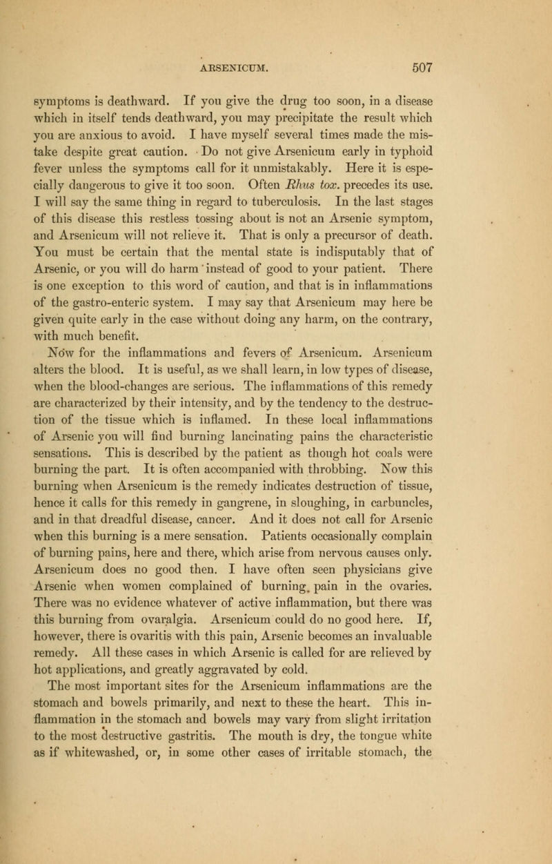 symptoms is deathward. If you give the drug too soon, in a disease which in itself tends deathward, you may precipitate the result which you are anxious to avoid. I have myself several times made the mis- take despite great caution. Do not give Arsenicum early in typhoid fever unless the symptoms call for it unmistakably. Here it is espe- cially dangerous to give it too soon. Often Rhus tox. precedes its use. I will say the same thing in regard to tuberculosis. In the last stages of this disease this restless tossing about is not an Arsenic symptom, and Arsenicum will not relieve it. That is only a precursor of death. You must be certain that the mental state is indisputably that of Arsenic, or you will do harm ' instead of good to your patient. There is one exception to this word of caution, and that is in inflammations of the gastro-enteric system. I may say that Arsenicum may here be given quite early in the case without doing any harm, on the contrary, with much benefit. Now for the inflammations and fevers of Arsenicum. Arsenicum alters the blood. It is useful, as we shall learn, in low types of disease, when the blood-changes are serious. The inflammations of this remedy are characterized by their intensity, and by the tendency to the destruc- tion of the tissue which is inflamed. In these local inflammations of Arsenic you will find burning lancinating pains the characteristic sensations. This is described by the patient as though hot coals were burning the part. It is often accompanied with throbbing. Now this burning when Arsenicum is the remedy indicates destruction of tissue, hence it calls for this remedy in gangrene, in sloughing, in carbuncles, and in that dreadful disease, cancer. And it does not call for Arsenic when this burning is a mere sensation. Patients occasionally complain of burning pains, here and there, which arise from nervous causes only. Arsenicum does no good then. I have often seen physicians give Arsenic when women complained of burning, pain in the ovaries. There was no evidence whatever of active inflammation, but there was this burning from ovaralgia. Arsenicum could do no good here. If, however, there is ovaritis with this pain, Arsenic becomes an invaluable remedy. All these cases in which Arsenic is called for are relieved by hot applications, and greatly aggravated by cold. The most important sites for the Arsenicum inflammations are the stomach and bowels primarily, and next to these the heart. This in- flammation in the stomach and bowels may vary from slight irritation to the most destructive gastritis. The mouth is dry, the tongue white as if whitewashed, or, in some other cases of irritable stomach, the
