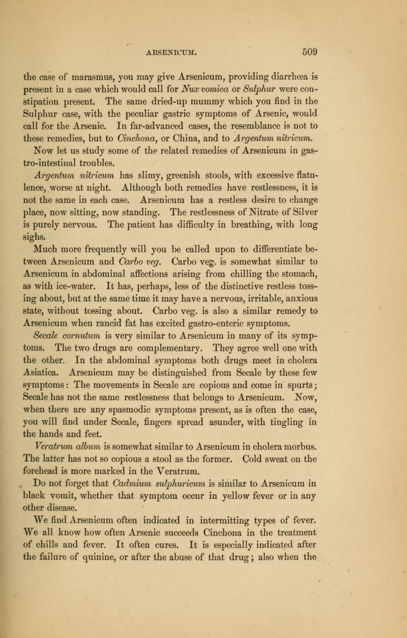 the case of marasmus, you may give Arsenicum, providing diarrhoea is present in a case which would call for Nux vomica or Sulphur were con- stipation present. The same dried-up mummy which you find in the Sulphur case, with the peculiar gastric symptoms of Arsenic, would call for the Arsenic. In far-advanced cases, the resemblance is not to these remedies, but to Cinchona, or China, and to Argentum nitricum. Now let us study some of the related remedies of Arsenicum in gas- trointestinal troubles. Argentum nitricum has slimy, greenish stools, with excessive flatu- lence, worse at night. Although both remedies have restlessness, it is not the same in each case. Arsenicum has a restless desire to change place, now sitting, now standing. The restlessness of Nitrate of Silver is purely nervous. The patient has difficulty in breathing, with long sighs. Much more frequently will you be called upon to differentiate be- tween Arsenicum and Carbo veg. Carbo veg. is somewhat similar to Arsenicum in abdominal affections arising from chilling the stomach, as with ice-water. It has, perhaps, less of the distinctive restless toss- ing about, but at the same time it may have a nervous, irritable, anxious state, without tossing about. Carbo veg. is also a similar remedy to Arsenicum when rancid fat has excited gastro-enteric symptoms. Secale cornutum is very similar to Arsenicum in many of its symp- toms. The two drugs are complementary. They agree well one with the other. In the abdominal symptoms both drugs meet in cholera Asiatica. Arsenicum may be distinguished from Secale by these few symptoms: The movements in Secale are copious and come in spurts; Secale has not the same restlessness that belongs to Arsenicum. Now, when there are any spasmodic symptoms present, as is often the case, you will find under Secale, fingers spread asunder, with tingling in the hands and feet. Veratrum album is somewhat similar to Arsenicum in cholera morbus. The latter has not so copious a stool as the former. Cold sweat on the forehead is more marked in the Veratrum. Do not forget that Cadmium sulphuricum is similar to Arsenicum in black vomit, whether that symptom occur in yellow fever or in any other disease. We find Arsenicum often indicated in intermitting types of fever. We all know how often Arsenic succeeds Cinchona in the treatment of chills and fever. It often cures. It is especially indicated after the failure of quinine, or after the abuse of that drug; also when the