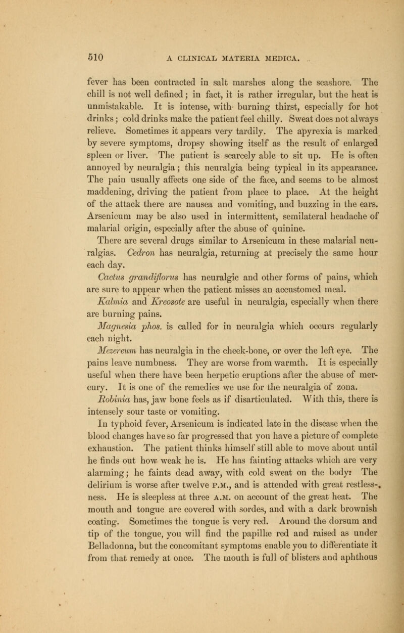fever has been contracted in salt marshes along the seashore. The chill is not well defined; in fact, it is rather irregular, but the heat is unmistakable. It is intense, with- burning thirst, especially for hot drinks j cold drinks make the patient feel chilly. Sweat does not always relieve. Sometimes it appears very tardily. The apyrexia is marked by severe symptoms, dropsy showing itself as the result of enlarged spleen or liver. The patient is scarcely able to sit up. He is often annoyed by neuralgia; this neuralgia being typical in its appearance. The pain usually affects one side of the face, and seems to be almost maddening, driving the patient from place to place. At the height of the attack there are nausea and vomiting, and buzzing in the ears. Arsenicum may be also used in intermittent, semilateral headache of malarial origin, especially after the abuse of quinine. There are several drugs similar to Arsenicum in these malarial neu- ralgias. Cedron has neuralgia, returning at precisely the same hour each day. Cactus grandiflorus has neuralgic and other forms of pains, which are sure to appear when the patient misses an accustomed meal. Kalmia and Kreosote are useful in neuralgia, especially when there are burning pains. Magnesia phos. is called for in neuralgia which occurs regularly each night. Mezereum has neuralgia in the cheek-bone, or over the left eye. The pains leave numbness. They are worse from warmth. It is especially useful when there have been herpetic eruptions after the abuse of mer- cury. It is one of the remedies we use for the neuralgia of zona. Robinia has, jaw bone feels as if disarticulated. With this, there is intensely sour taste or vomiting. In typhoid fever, Arsenicum is indicated late in the disease when the blood changes have so far progressed that you have a picture of complete exhaustion. The patient thinks himself still able to move about until he finds out how weak he is. He has fainting attacks which are very alarming; he faints dead away, with cold sweat on the body: The delirium is worse after twelve p.m., and is attended with great restless-, ness. He is sleepless at three a.m. on account of the great heat. The mouth and tongue are covered with sordes, and with a dark brownish coating. Sometimes the tongue is very red. Around the dorsum and tip of the tongue, you will find the papillae red and raised as under Belladonna, but the concomitant symptoms enable you to differentiate it from that remedy at once. The mouth is full of blisters and aphthous