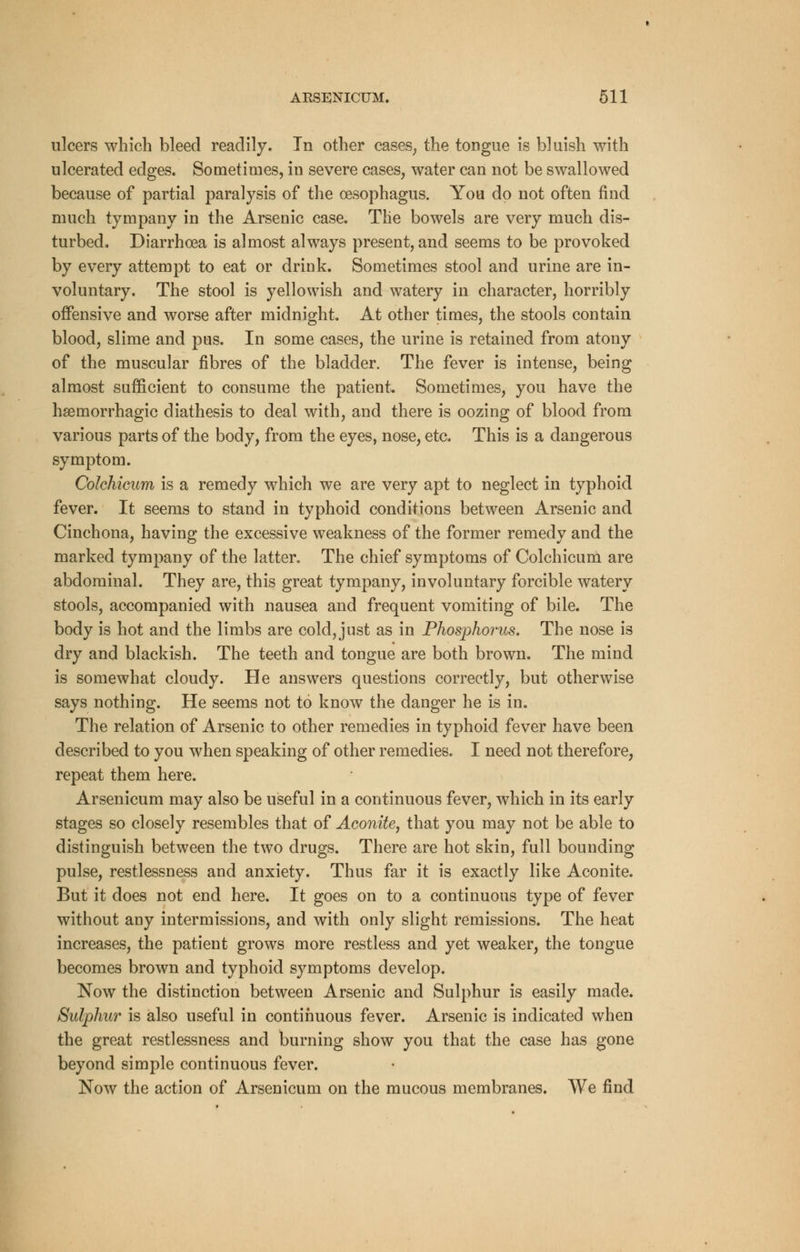 ulcers which bleed readily. In other cases, the tongue is bluish with ulcerated edges. Sometimes, in severe cases, water can not be swallowed because of partial paralysis of the oesophagus. You do not often find much tympany in the Arsenic case. The bowels are very much dis- turbed. Diarrhoea is almost always present, and seems to be provoked by every attempt to eat or drink. Sometimes stool and urine are in- voluntary. The stool is yellowish and watery in character, horribly offensive and worse after midnight. At other times, the stools contain blood, slime and pus. In some cases, the urine is retained from atony of the muscular fibres of the bladder. The fever is intense, being almost sufficient to consume the patient Sometimes, you have the haeiiiorrhagic diathesis to deal with, and there is oozing of blood from various parts of the body, from the eyes, nose, etc. This is a dangerous symptom. Colchicum is a remedy which we are very apt to neglect in typhoid fever. It seems to stand in typhoid conditions between Arsenic and Cinchona, having the excessive weakness of the former remedy and the marked tympany of the latter. The chief symptoms of Colchicum are abdominal. They are, this great tympany, involuntary forcible watery stools, accompanied with nausea and frequent vomiting of bile. The body is hot and the limbs are cold, just as in Phosphorus. The nose is dry and blackish. The teeth and tongue are both brown. The mind is somewhat cloudy. He answers questions correctly, but otherwise says nothing. He seems not to know the danger he is in. The relation of Arsenic to other remedies in typhoid fever have been described to you when speaking of other remedies. I need not therefore, repeat them here. Arsenicum may also be useful in a continuous fever, which in its early stages so closely resembles that of Aconite, that you may not be able to distinguish between the two drugs. There are hot skin, full bounding pulse, restlessness and anxiety. Thus far it is exactly like Aconite. But it does not end here. It goes on to a continuous type of fever without any intermissions, and with only slight remissions. The heat increases, the patient grows more restless and yet weaker, the tongue becomes brown and typhoid symptoms develop. Now the distinction between Arsenic and Sulphur is easily made. Sulphur is also useful in continuous fever. Arsenic is indicated when the great restlessness and burning show you that the case has gone beyond simple continuous fever. Now the action of Arsenicum on the mucous membranes. We find