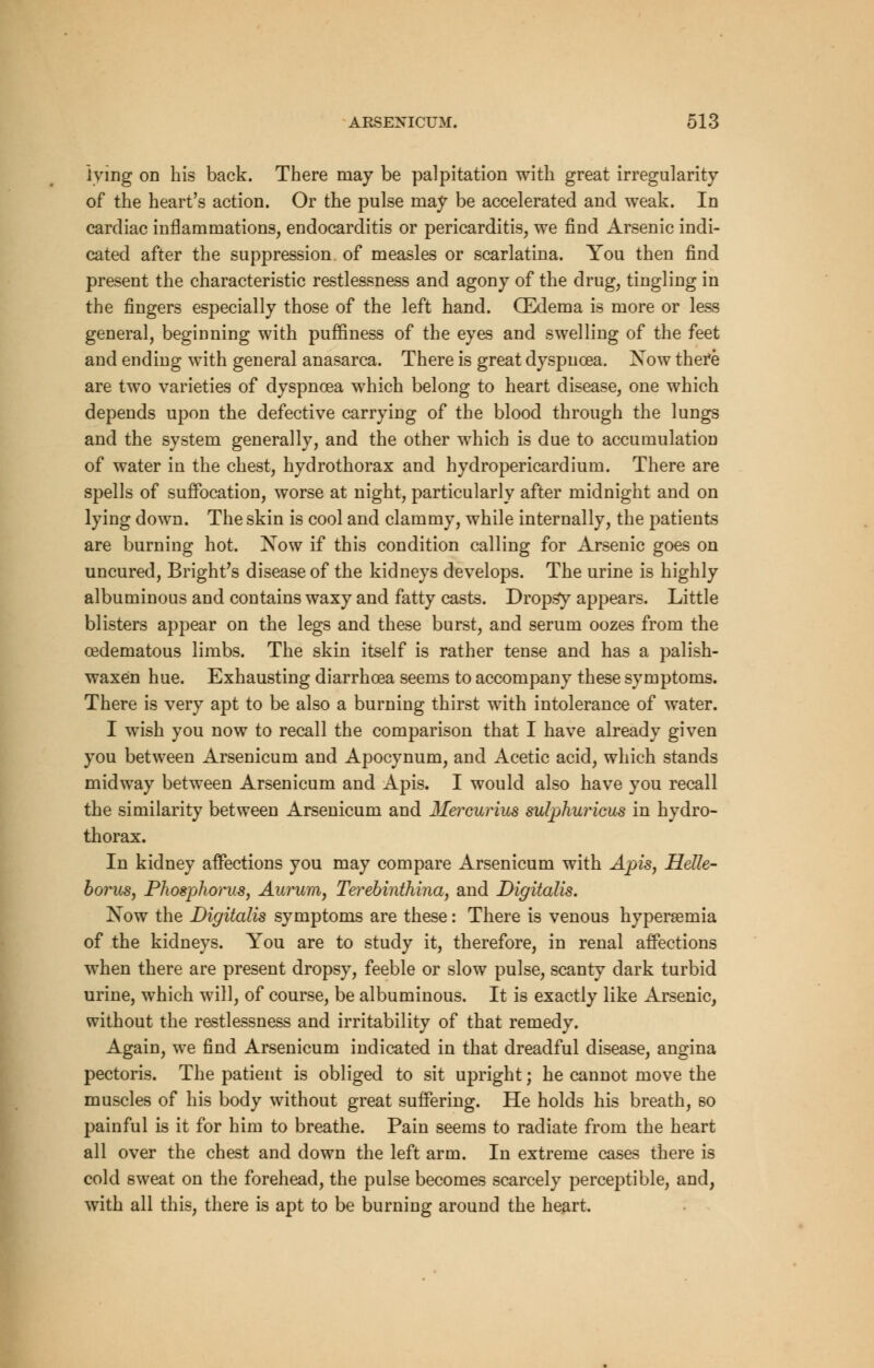 lying on his back. There may be palpitation with great irregularity of the heart's action. Or the pulse may be accelerated and weak. In cardiac inflammations, endocarditis or pericarditis, we find Arsenic indi- cated after the suppression of measles or scarlatina. You then find present the characteristic restlessness and agony of the drug, tingling in the fingers especially those of the left hand. CEdema is more or less general, beginning with puffiness of the eyes and swelling of the feet and ending with general anasarca. There is great dyspnoea. Xow there are two varieties of dyspnoea which belong to heart disease, one which depends upon the defective carrying of the blood through the lungs and the system generally, and the other which is due to accumulation of water in the chest, hydrothorax and hydropericardium. There are spells of suffocation, worse at night, particularly after midnight and on lying down. The skin is cool and clammy, while internally, the patients are burning hot. Now if this condition calling for Arsenic goes on uncured, Bright's disease of the kidneys develops. The urine is highly albuminous and contains waxy and fatty casts. Dropsy appears. Little blisters appear on the legs and these burst, and serum oozes from the cedematous limbs. The skin itself is rather tense and has a palish- waxen hue. Exhausting diarrhoea seems to accompany these symptoms. There is very apt to be also a burning thirst with intolerance of water. I wish you now to recall the comparison that I have already given you between Arsenicum and Apocynum, and Acetic acid, which stands midway between Arsenicum and Apis. I would also have you recall the similarity between Arsenicum and Mercurius sulphuricus in hydro- thorax. In kidney affections you may compare Arsenicum with Apis, Helle- borus, Phosphorus, Aurum, Terebinthina, and Digitalis. Now the Digitalis symptoms are these: There is venous hypersemia of the kidneys. You are to study it, therefore, in renal affections when there are present dropsy, feeble or slow pulse, scanty dark turbid urine, which will, of course, be albuminous. It is exactly like Arsenic, without the restlessness and irritability of that remedy. Again, we find Arsenicum indicated in that dreadful disease, angina pectoris. The patient is obliged to sit upright; he cannot move the muscles of his body without great suffering. He holds his breath, so painful is it for him to breathe. Pain seems to radiate from the heart all over the chest and down the left arm. In extreme cases there is cold sweat on the forehead, the pulse becomes scarcely perceptible, and, with all this, there is apt to be burning around the heart.