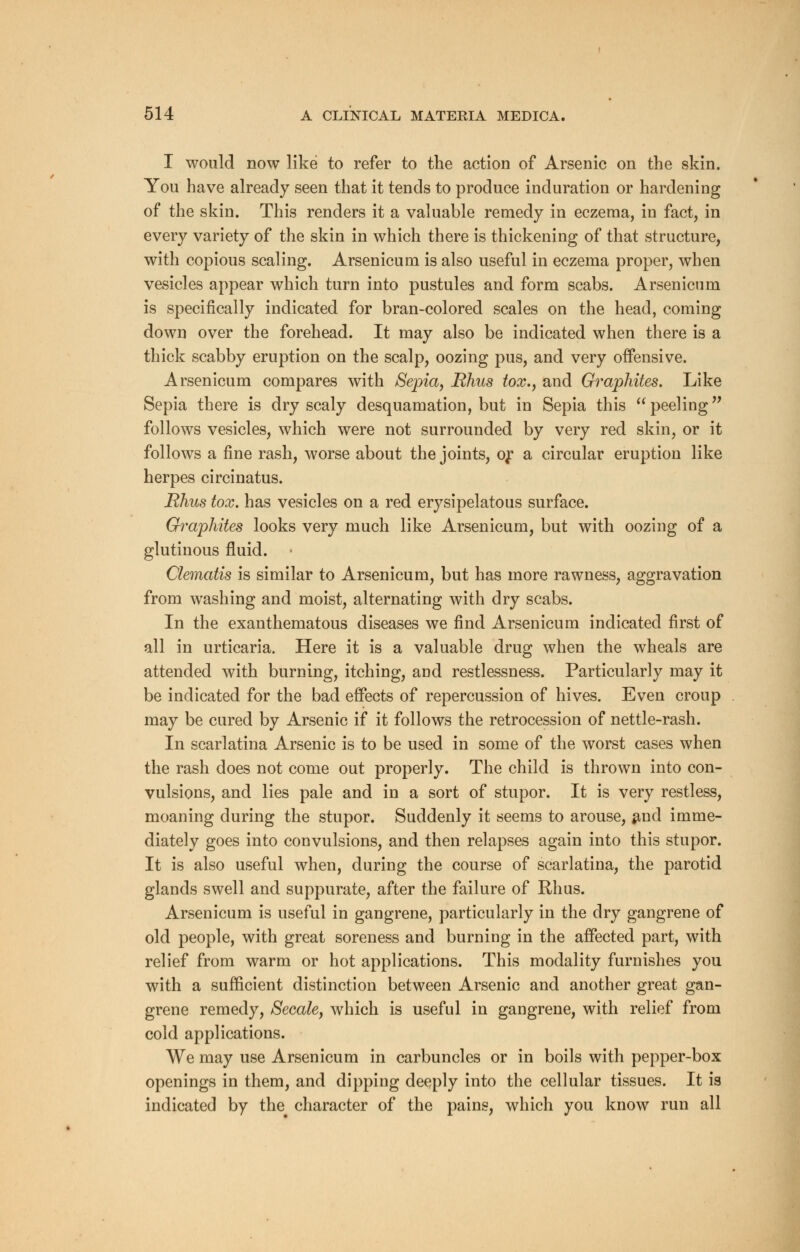 I would now like to refer to the action of Arsenic on the skin. You have already seen that it tends to produce induration or hardening of the skin. This renders it a valuable remedy in eczema, in fact, in every variety of the skin in which there is thickening of that structure, with copious scaling. Arsenicum is also useful in eczema proper, when vesicles appear which turn into pustules and form scabs. Arsenicum is specifically indicated for bran-colored scales on the head, coming down over the forehead. It may also be indicated when there is a thick scabby eruption on the scalp, oozing pus, and very offensive. Arsenicum compares with Sepia, Rhus tox., and Graphites. Like Sepia there is dry scaly desquamation, but in Sepia this peeling follows vesicles, which were not surrounded by very red skin, or it follows a fine rash, worse about the joints, or a circular eruption like herpes circinatus. Rhus tox. has vesicles on a red erysipelatous surface. Graphites looks very much like Arsenicum, but with oozing of a glutinous fluid. Clematis is similar to Arsenicum, but has more rawness, aggravation from washing and moist, alternating with dry scabs. In the exanthematous diseases we find Arsenicum indicated first of all in urticaria. Here it is a valuable drug when the wheals are attended with burning, itching, and restlessness. Particularly may it be indicated for the bad effects of repercussion of hives. Even croup may be cured by Arsenic if it follows the retrocession of nettle-rash. In scarlatina Arsenic is to be used in some of the worst cases when the rash does not come out properly. The child is thrown into con- vulsions, and lies pale and in a sort of stupor. It is very restless, moaning during the stupor. Suddenly it seems to arouse, and imme- diately goes into convulsions, and then relapses again into this stupor. It is also useful when, during the course of scarlatina, the parotid glands swell and suppurate, after the failure of Rhus. Arsenicum is useful in gangrene, particularly in the dry gangrene of old people, with great soreness and burning in the affected part, with relief from warm or hot applications. This modality furnishes you with a sufficient distinction between Arsenic and another great gan- grene remedy, Secale, which is useful in gangrene, with relief from cold applications. We may use Arsenicum in carbuncles or in boils with pepper-box openings in them, and dipping deeply into the cellular tissues. It is indicated by the^ character of the pains, which you know run all