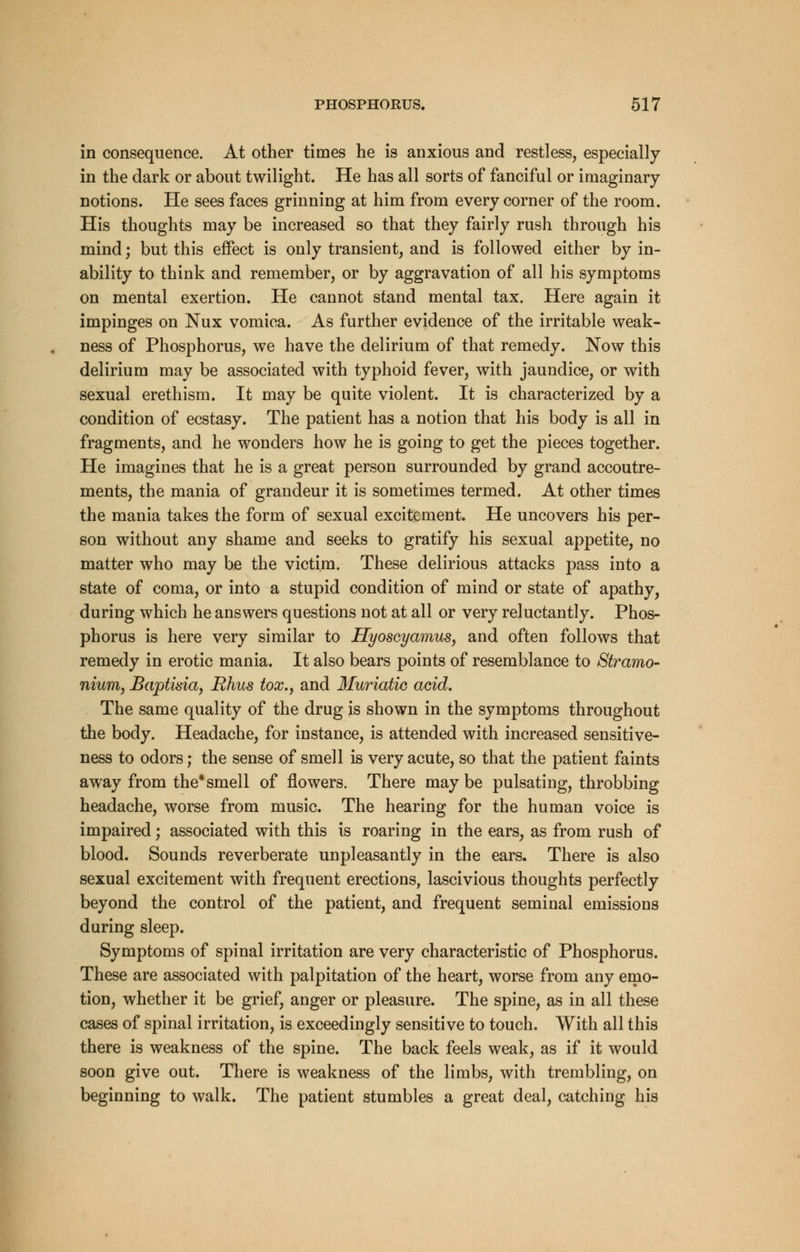 in consequence. At other times he is anxious and restless, especially in the dark or about twilight. He has all sorts of fanciful or imaginary notions. He sees faces grinning at him from every corner of the room. His thoughts may be increased so that they fairly rush through his mind; but this effect is only transient, and is followed either by in- ability to think and remember, or by aggravation of all his symptoms on mental exertion. He cannot stand mental tax. Here again it impinges on Nux vomica. As further evidence of the irritable weak- ness of Phosphorus, we have the delirium of that remedy. Now this delirium may be associated with typhoid fever, with jaundice, or with sexual erethism. It may be quite violent. It is characterized by a condition of ecstasy. The patient has a notion that his body is all in fragments, and he wonders how he is going to get the pieces together. He imagines that he is a great person surrounded by grand accoutre- ments, the mania of grandeur it is sometimes termed. At other times the mania takes the form of sexual excitement. He uncovers his per- son without any shame and seeks to gratify his sexual appetite, no matter who may be the victim. These delirious attacks pass into a state of coma, or into a stupid condition of mind or state of apathy, during which he answers questions not at all or very reluctantly. Phos- phorus is here very similar to Hyoscyamus, and often follows that remedy in erotic mania. It also bears points of resemblance to Stramo- nium, Baptisia, Rhus tox.y and Muriatic acid. The same quality of the drug is shown in the symptoms throughout the body. Headache, for instance, is attended with increased sensitive- ness to odors; the sense of smell is very acute, so that the patient faints away from the*smell of flowers. There maybe pulsating, throbbing headache, worse from music. The hearing for the human voice is impaired; associated with this is roaring in the ears, as from rush of blood. Sounds reverberate unpleasantly in the ears. There is also sexual excitement with frequent erections, lascivious thoughts perfectly beyond the control of the patient, and frequent seminal emissions during sleep. Symptoms of spinal irritation are very characteristic of Phosphorus. These are associated with palpitation of the heart, worse from any emo- tion, whether it be grief, anger or pleasure. The spine, as in all these cases of spinal irritation, is exceedingly sensitive to touch. With all this there is weakness of the spine. The back feels weak, as if it would soon give out. There is weakness of the limbs, with trembling, on beginning to walk. The patient stumbles a great deal, catching his