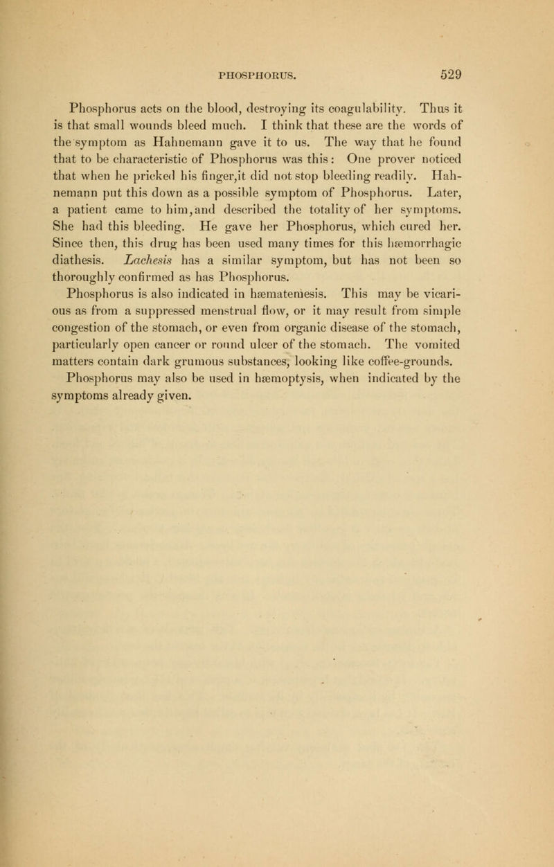 Phosphorus acts on the blood, destroying its coagulability. Thus it is that small wounds bleed much. I think that these are the words of the symptom as Hahnemann gave it to us. The way that he found that to be characteristic of Phosphorus was this: One prover noticed that when he pricked his finger,it did not stop bleeding readily. Hah- nemann put this down as a possible symptom of Phosphorus. Later, a patient came to him,and described the totality of her symptoms. She had this bleeding. He gave her Phosphorus, which cured her. Since then, this drug has been used many times for this hemorrhagic diathesis. Lachesis has a similar symptom, but has not been so thoroughly confirmed as has Phosphorus. Phosphorus is also indicated in hsemateniesis. This may be vicari- ous as from a suppressed menstrual flow, or it may result from simple congestion of the stomach, or even from organic disease of the stomach, particularly open cancer or round ulcer of the stomach. The vomited matters contain dark grumous substances, looking like coffee-grounds. Phosphorus may also be used in haemoptysis, when indicated by the symptoms already given.