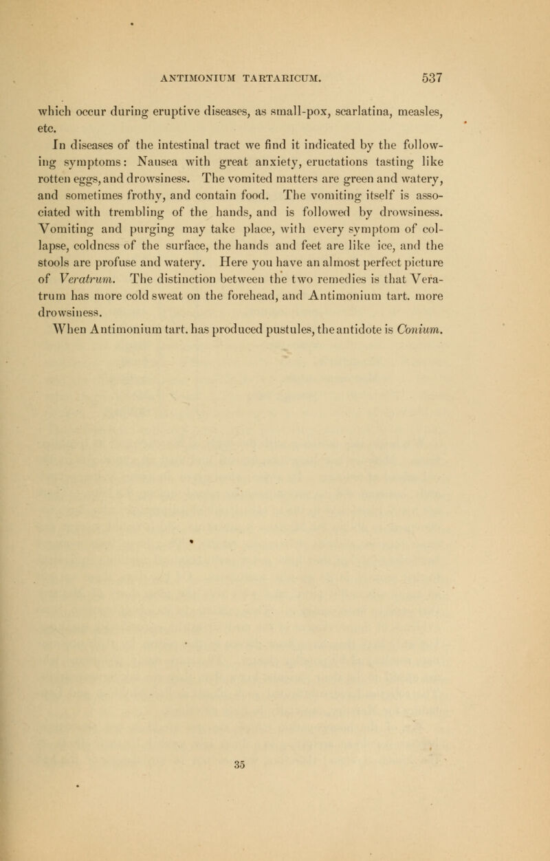 which occur during eruptive diseases, as small-pox, scarlatina, measles, etc. In diseases of the intestinal tract we find it indicated by the follow- ing symptoms: Nausea with great anxiety, eructations tasting like rotten eggs, and drowsiness. The vomited matters are green and watery, and sometimes frothy, and contain food. The vomiting itself is asso- ciated with trembling of the hands, and is followed by drowsiness. Vomiting and purging may take place, with every symptom of col- lapse, coldness of the surface, the hands and feet are like ice, and the stools are profuse and watery. Here you have an almost perfect picture of Veratrum. The distinction between the two remedies is that Vera- trum has more cold sweat on the forehead, and Antimonium tart, more drowsiness. When Antimonium tart, has produced pustules, the antidote is Conium.
