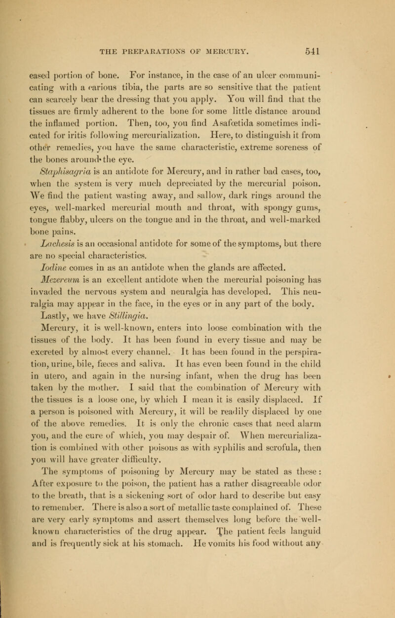 eased portion of bone. For instance, in the case of an ulcer communi- cating with a various tibia, the parts are so sensitive that the patient can scarcely bear the dressing that you apply. You will find that the tissues are firmly adherent to the bone for some little distance around the inflamed portion. Then, too, you find Asafcetida sometimes indi- cated for iritis following mercurialization. Here, to distinguish it from other remedies, you have the same characteristic, extreme soreness of the bones around* the eye. Staphisagria is an antidote for Mercury, and in rather bad cases, too, when the system is very much depreciated by the mercurial poison. We find the patient wasting away, and sallow, dark rings around the eyes, well-marked mercurial mouth and throat, with spongy gums, tongue flabby, ulcers on the tongue and in the throat, and well-marked bone pains. Lachesis is an occasional antidote for some of the symptoms, but there are no special characteristics. Iodine comes in as an antidote when the glands are affected. Mezereum is an excellent antidote when the mercurial poisoning has invaded the nervous system and neuralgia has developed. This neu- ralgia may appear in the face, in the eyes or in any part of the body. Lastly, we have Stillingia. Mercury, it is well-known, enters into loose combination with the tissues of the body. It has been found in every tissue and may be excreted by almost every channel. It has been found in the perspira- tion, urine, bile, faeces and saliva. It has even been found in the child in utero, and again in the nursing infant, when the drug has been taken by the mother. I said that the combination of Mercury with the tissues is a loose one, by which I mean it is easily displaced. If a person is poisoned with Mercury, it will be readily displaced by one of the above remedies. It is only the chronic cases that need alarm you, and the cure of which, you may despair of. When mercurializa- tion is combined with other poisons as with syphilis and scrofula, then you will have greater difficulty. The symptoms of poisoning by Mercury may be stated as these : After exposure to the poison, the patient has a rather disagreeable odor to the breath, that is a sickening sort of odor hard to describe but easy to remember. There is also a sort of metallic taste complained of. These are very early symptoms and assert themselves long before the well- known characteristics of the drug appear. r£he patient feels languid and is frequently sick at his stomach. He vomits his food without any