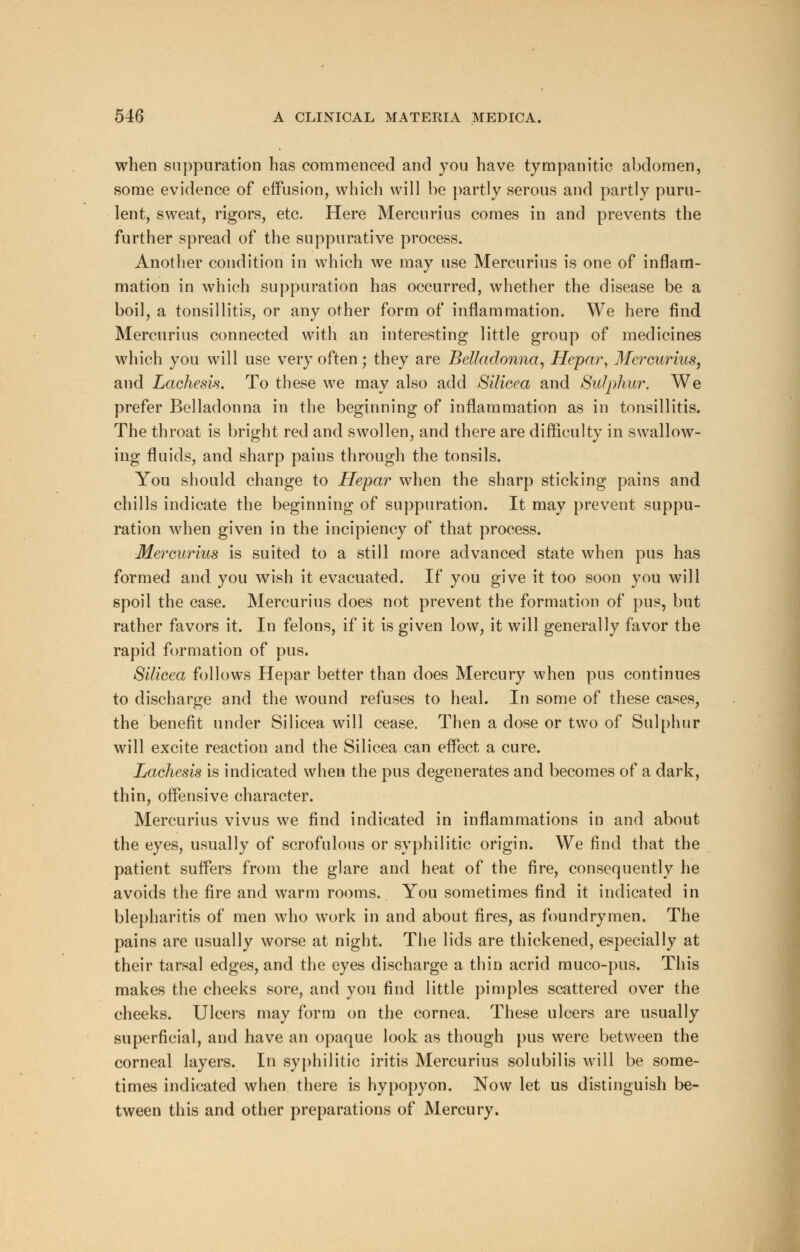 when suppuration has commenced and you have tympanitic abdomen, some evidence of effusion, which will be partly serous and partly puru- lent, sweat, rigors, etc. Here Mercurius comes in and prevents the further spread of the suppurative process. Another condition in which we may use Mercurius is one of inflam- mation in which suppuration has occurred, whether the disease be a boil, a tonsillitis, or any other form of inflammation. We here find Mercurius connected with an interesting little group of medicines which you will use very often; they are Belladonna, Hepar, Mercurius, and Lachesis. To these we may also add Silicea and Sulphur. We prefer Belladonna in the beginning of inflammation as in tonsillitis. The throat is bright red and swollen, and there are difficulty in swallow- ing fluids, and sharp pains through the tonsils. You should change to Hepar when the sharp sticking pains and chills indicate the beginning of suppuration. It may prevent suppu- ration when given in the incipiency of that process. Mercurius is suited to a still more advanced state when pus has formed and you wish it evacuated. If you give it too soon you will spoil the case. Mercurius does not prevent the formation of pus, but rather favors it. In felons, if it is given low, it will generally favor the rapid formation of pus. Silicea follows Hepar better than does Mercury when pus continues to discharge and the wound refuses to heal. In some of these cases, the benefit under Silicea will cease. Then a dose or two of Sulphur will excite reaction and the Silicea can effect a cure. Lachesis is indicated when the pus degenerates and becomes of a dark, thin, offensive character. Mercurius vivus we find indicated in inflammations in and about the eyes, usually of scrofulous or syphilitic origin. We find that the patient suffers from the glare and heat of the fire, consequently he avoids the fire and warm rooms. You sometimes find it indicated in blepharitis of men who work in and about fires, as foundrymen. The pains are usually worse at night. The lids are thickened, especially at their tarsal edges, and the eyes discharge a thin acrid muco-pus. This makes the cheeks sore, and you find little pimples scattered over the cheeks. Ulcers may form on the cornea. These ulcers are usually superficial, and have an opaque look as though pus were between the corneal layers. In syphilitic iritis Mercurius solubilis will be some- times indicated when there is hypopyon. Now let us distinguish be- tween this and other preparations of Mercury.