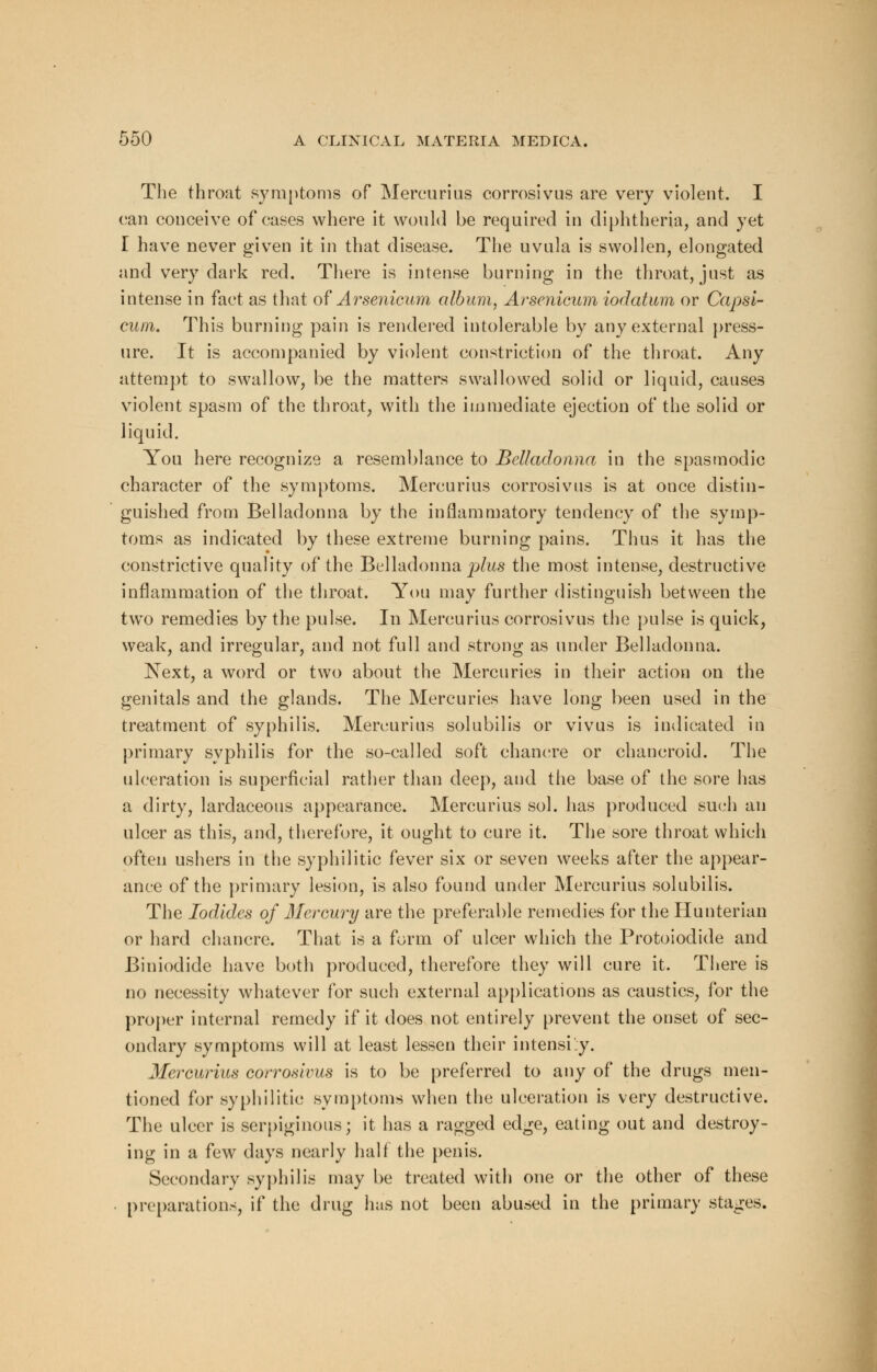 The throat symptoms of Mercurius corrosivus are very violent. I can conceive of cases where it would be required in diphtheria, and yet I have never given it in that disease. The uvula is swollen, elongated and very dark red. There is intense burning in the throat, just as intense in fact as that of Arsenicum album, Arsenicum iodatum or Capsi- cum. This burning pain is rendered intolerable by any external press- ure. It is accompanied by violent constriction of the throat. Any attempt to swallow, be the matters swallowed solid or liquid, causes violent spasm of the throat, with the immediate ejection of the solid or liquid. You here recognize a resemblance to Belladonna in the spasmodic character of the symptoms. Mercurius corrosivus is at once distin- guished from Belladonna by the inflammatory tendency of the symp- toms as indicated by these extreme burning pains. Thus it has the constrictive quality of the Belladonna plus the most intense, destructive inflammation of the throat. You may further distinguish between the two remedies by the pulse. In Mercurius corrosivus the pulse is quick, weak, and irregular, and not full and strong as under Belladonna. Next, a word or two about the Mercuries in their action on the genitals and the glands. The Mercuries have long been used in the treatment of syphilis. Mercurius solubilis or vivus is indicated in primary syphilis for the so-called soft chancre or chancroid. The ulceration is superficial rather than deep, and the base of the sore has a dirty, lardaceous appearance. Mercurius sol. has produced such an ulcer as this, and, therefore, it ought to cure it. The sore throat which often ushers in the syphilitic fever six or seven weeks after the appear- ance of the primary lesion, is also found under Mercurius solubilis. The Iodides of Mercury are the preferable remedies for the Hunterian or hard chancre. That is a form of ulcer which the Protoiodide and Biniodide have both produced, therefore they will cure it. There is no necessity whatever for such external applications as caustics, for the proper internal remedy if it does not entirely prevent the onset of sec- ondary symptoms will at least lessen their intensify. 3Iercurius corrosivus is to be preferred to any of the drugs men- tioned for syphilitic symptoms when the ulceration is very destructive. The ulcer is serpiginous; it has a ragged edge, eating out and destroy- ing in a few days nearly hall the penis. Secondary syphilis may be treated with one or the other of these preparations, if the drug has not been abused in the primary stages.