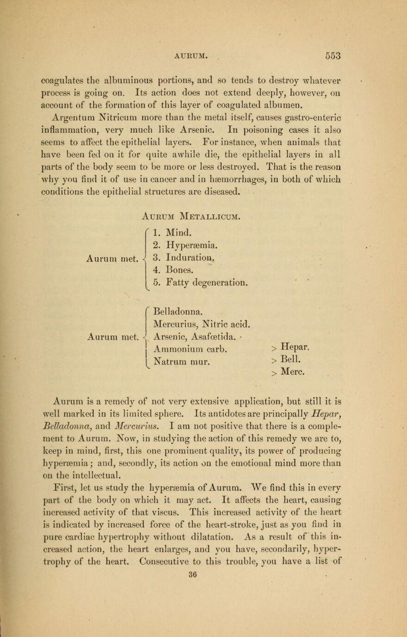 coagulates the albuminous portions) and so tends to destroy whatever process is going on. Its action does not extend deeply, however, on account of the formation of this layer of coagulated albumen. Argentum Nitricum more than the metal itself, causes gastro-enteric inflammation, very much like Arsenic. In poisoning cases it also seems to affect the epithelial layers. For instance, when animals that have been fed on it for quite awhile die, the epithelial layers in all parts of the body seem to be more or less destroyed. That is the reason why you find it of use in cancer and in hemorrhages, in both of which conditions the epithelial structures are diseased. Aurum Metallicum. r 1. Mind. 2. Hyperemia. Aurum met. \ 3. Induration. 4. Bones. 5. Fatty degeneration. f Belladonna. I Mercurius, Nitric acid. Aurum met. I Arsenic, Asafcetida. • Ammonium carb. > Hepar. I Natruni mur. > Bell. > Merc. Aurum is a remedy of not very extensive application, but still it is well marked in its limited sphere. Its antidotes are principally Hepar, Belladonna, and Mercurius. I am not positive that there is a comple- ment to Aurum. Now, in studying the action of this remedy we are to, keep in mind, first, this one prominent quality, its power of producing hyperemia; and, secondly, its action on the emotional mind more than on the intellectual. First, let us study the hyperemia of Aurum. We find this in every part of the body on which it may act. It affects the heart, causing increased activity of that viscus. This increased activity of the heart is indicated by increased force of the heart-stroke, just as you find in pure cardiac hypertrophy without dilatation. Asa result of this in- creased action, the heart enlarges, and you have, secondarily, hyper- trophy of the heart. Consecutive to this trouble, you have a list of 36