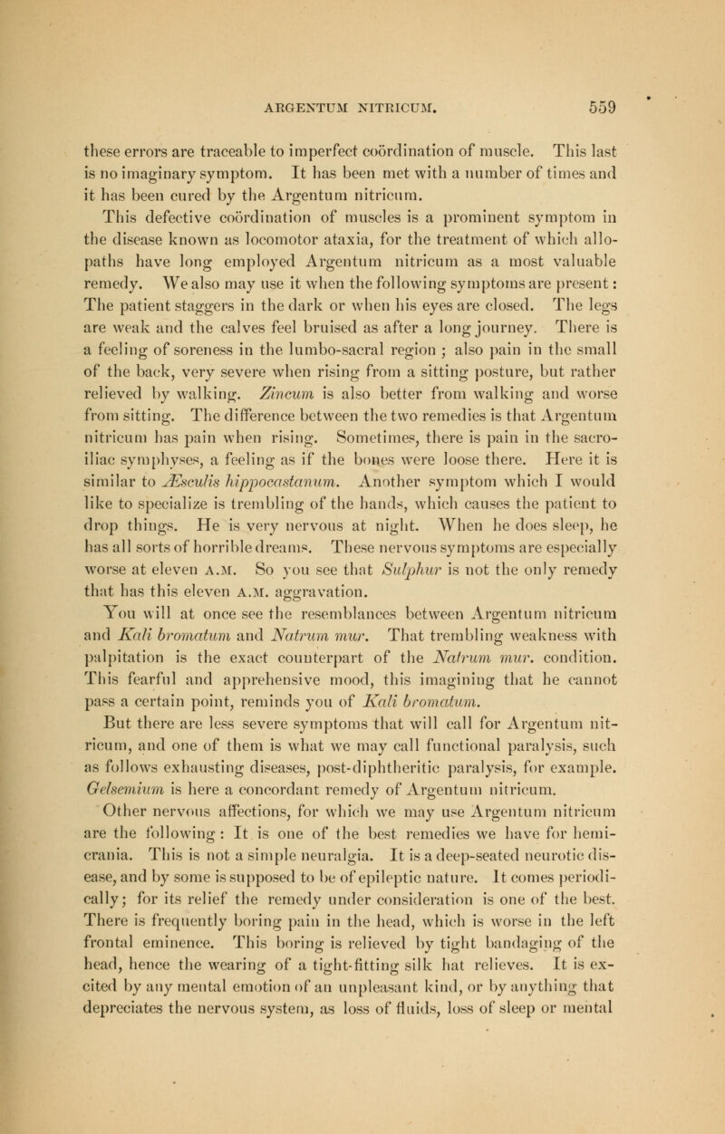 these errors are traceable to imperfect coordination of muscle. This last is no imaginary symptom. It has been met with a number of times and it has been cured by the Argentum nitricum. This defective coordination of muscles is a prominent symptom in the disease known as locomotor ataxia, for the treatment of which allo- paths have long employed Argentum nitricum as a most valuable remedy. We also may use it when the following symptoms are present: The patient staggers in the dark or when his eyes are closed. The legs are weak and the calves feel bruised as after a long journey. There is a feeling of soreness in the lumbo-sacral region ; also pain in the small of the back, very severe when rising from a sitting posture, but rather relieved by walking. Zincum is also better from walking and worse from sitting. The difference between the two remedies is that Argentum nitricum has pain when rising. Sometimes, there is pain in the sacro- iliac symphyses, a feeling as if the bones were loose there. Here it is similar to JEscuIis hippocastanum. Another symptom which I would like to specialize is trembling of the hands, which causes the patient to drop things. He is very nervous at night. When he does sleep, he has all sorts of horrible dreams. These nervous symptoms are especially worse at eleven a.m. So you see that Sulphur is not the only remedy that has this eleven a.m. aggravation. You will at once see the resemblances between Argentum nitricum and Kali bromatum and Natrum mur. That trembling weakness with palpitation is the exact counterpart of the Natrum mur. condition. This fearful and apprehensive mood, this imagining that he cannot pass a certain point, reminds you of Kali bromatum. But there are less severe symptoms that will call for Argentum nit- ricum, and one of them is what we may call functional paralysis, such as follows exhausting diseases, post-diphtheritic paralysis, for example. Gelsemium is here a concordant remedy of Argentum nitricum. Other nervous affections, for which we may use Argentum nitricum are the following : It is one of the best remedies we have for hemi- crania. This is not a simple neuralgia. It is a deep-seated neurotic dis- ease, and by some is supposed to be of epileptic nature. It comes periodi- cally; for its relief the remedy under consideration is one of the best. There is frequently boring pain in the head, which is worse in the left frontal eminence. This boring is relieved by tight bandaging of the head, hence the wearing of a tight-fitting silk hat relieves. It is ex- cited by any mental emotion of an unpleasant kind, or by anything that depreciates the nervous system, as loss of fluids, loss of sleep or mental
