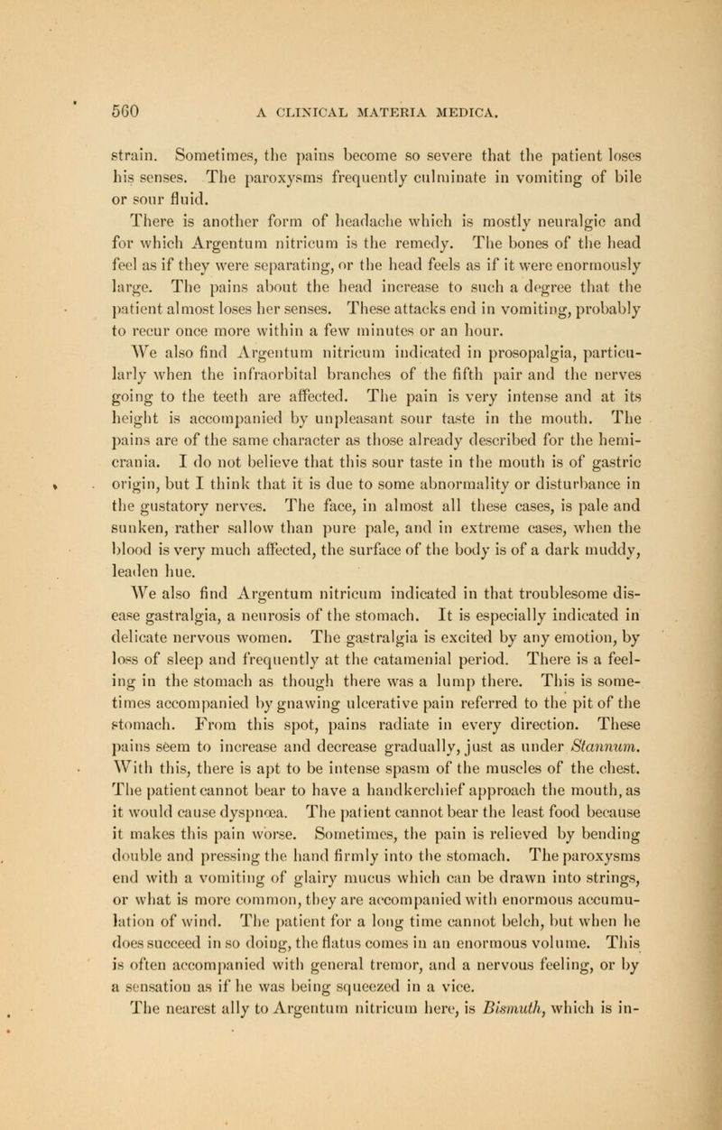 strain. Sometimes, the pains become so severe that the patient loses his senses. The paroxysms frequently culminate in vomiting of bile or sour fluid. There is another form of headache which is mostly neuralgic and for which Argentum nitricum is the remedy. The bones of the head feel as if they were separating, or the head feels as if it were enormously large. The pains about the head increase to such a degree that the patient almost loses her senses. These attacks end in vomiting, probably to recur once more within a few minutes or an hour. We also find Argentum nitricum indicated in prosopalgia, particu- larly when the infraorbital branches of the fifth pair and the nerves going to the teeth are affected. The pain is very intense and at its height is accompanied by unpleasant sour taste in the mouth. The pains are of the same character as those already described for the hemi- crania. I do not believe that this sour taste in the mouth is of gastric origin, but I think that it is due to some abnormality or disturbance in the gustatory nerves. The face, in almost all these cases, is pale and sunken, rather sallow than pure pale, and in extreme cases, when the blood is very much affected, the surface of the body is of a dark muddy, leaden hue. We also find Argentum nitricum indicated in that troublesome dis- ease gastralgia, a neurosis of the stomach. It is especially indicated in delicate nervous women. The gastralgia is excited by any emotion, by loss of sleep and frequently at the catamenial period. There is a feel- ing in the stomach as though there was a lump there. This is some- times accompanied by gnawing ulcerative pain referred to the pit of the stomach. From this spot, pains radiate in every direction. These pains seem to increase and decrease gradually, just as under Stannum. With this, there is apt to be intense spasm of the muscles of the chest. The patient cannot bear to have a handkerchief approach the mouth, as it would cause dyspnoea. The patient cannot bear the least food because it makes this pain worse. Sometimes, the pain is relieved by bending double and pressing the hand firmly into the stomach. The paroxysms end with a vomiting of glairy mucus which can be drawn into strings, or what is more common, they are accompanied with enormous accumu- lation of wind. The patient for a long time cannot belch, but when he does succeed in so doing, the flatus comes in an enormous volume. This is often accompanied with general tremor, and a nervous feeling, or by a sensation as if he was being squeezed in a vice. The nearest ally to Argentum nitricum here, is Bismuth, which is in-