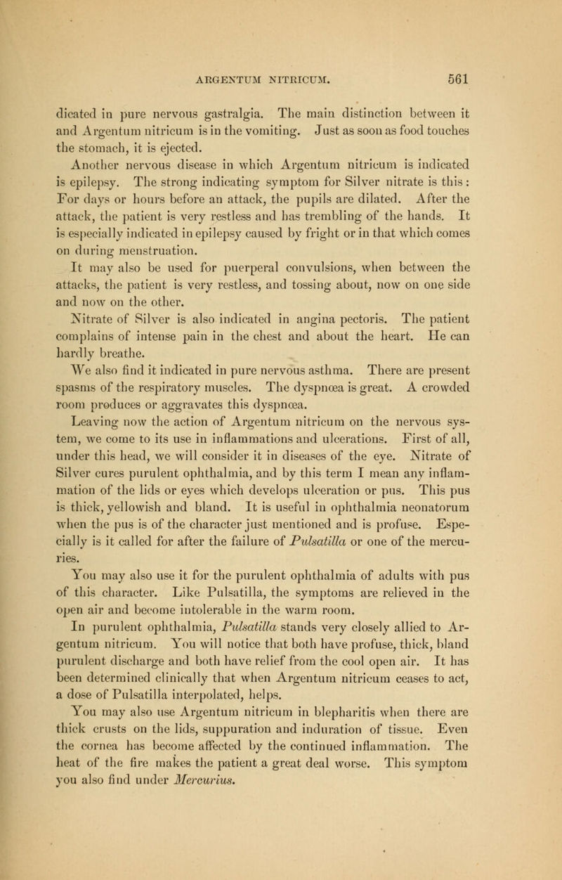 dicated in pure nervous gastralgia. The main distinction between it and Argentura nitricum is in the vomiting. Just as soon as food touches the stomach, it is ejected. Another nervous disease in which Argentum nitricum is indicated is epilepsy. The strong indicating symptom for Silver nitrate is this : For days or hours before an attack, the pupils are dilated. After the attack, the patient is very restless and has trembling of the hands. It is especially indicated in epilepsy caused by fright or in that which comes on during menstruation. It may also be used for puerperal convulsions, when between the attacks, the patient is very restless, and tossing about, now on one side and now on the other. Nitrate of Silver is also indicated in angina pectoris. The patient complains of intense pain in the chest and about the heart. He can hardly breathe. We also find it indicated in pure nervous asthma. There are present spasms of the respiratory muscles. The dyspnoea is great. A crowded room produces or aggravates this dyspnoea. Leaving now the action of Argentum nitricum on the nervous sys- tem, we come to its use in inflammations and ulcerations. First of all, under this head, we will consider it in diseases of the eye. Nitrate of Silver cures purulent ophthalmia, and by this term I mean any inflam- mation of the lids or eyes which develops ulceration or pus. This pus is thick, yellowish and bland. It is useful in ophthalmia neonatorum when the pus is of the character just mentioned and is profuse. Espe- cially is it called for after the failure of Pulsatilla or one of the mercu- ries. You may also use it for the purulent ophthalmia of adults with pus of this character. Like Pulsatilla, the symptoms are relieved in the open air and become intolerable in the warm room. In purulent ophthalmia, Pulsatilla.-stands very closely allied to Ar- gentum nitricum. You will notice that both have profuse, thick, bland purulent discharge and both have relief from the cool open air. It has been determined clinically that when Argentum nitricum ceases to act, a dose of Pulsatilla interpolated, helps. You may also use Argentum nitricum in blepharitis when there are thick crusts on the lids, suppuration and induration of tissue. Even the cornea has become affected by the continued inflammation. The heat of the fire makes the patient a great deal worse. This symptom you also find under Mereurius.