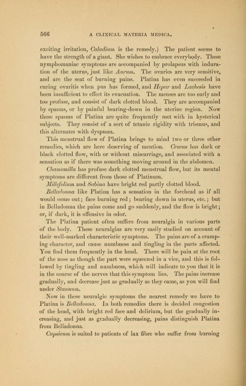 exciting irritation, Caladium is the remedy.) The patient seems to have the strength of a giant. She wishes to embrace everybody. These nymphomaniac symptoms are accompanied by prolapsus with indura- tion of the uterus, just like Aurum. The ovaries are very sensitive, and are the seat of burning pains. Platina has even succeeded in curing ovaritis when pus has formed, and Hepar and Lachesis have been insufficient to effect its evacuation. The menses are too early and too profuse, and consist of dark clotted blood. They are accompanied by spasms, or by painful bearing-down in the uterine region. Now these spasms of Platina are quite frequently met with in hysterical subjects. They consist of a sort of tetanic rigidity with trismus, and this alternates with dyspnoea. This menstrual flow of Platina brings to mind two or three other remedies, which are here deserving of mention. Crocus has dark or black clotted flow, with or without miscarriage, and associated with a sensation as if there was something moving around in the abdomen. Chamomilla has profuse dark clotted menstrual flow, but its mental symptoms are different from those of Platinum. Millefolium and Sabina have bright red partly clotted blood. Belladonna like Platina has a sensation in the forehead as if all would come out; face burning red; bearing down in uterus, etc.; but in Belladonna the pains come and go suddenly, and the flow is bright; or, if dark, it is offensive in odor. The Platina patient often suffers from neuralgia in various parts of the body. These neuralgias are very easily studied on account of their well-marked characteristic symptoms. The pains are of a cramp- ing character, and cause numbness and tingling in the parts affected. You find them frequently in the head. There will be pain at the root of the nose as though the part were squeezed in a vice, and this is fol- lowed by tingling and numbness, which will indicate to you that it is in the course of the nerves that this symptom lies. The pains increase gradually, and decrease just as gradually as they came, as you will find under Stannum. Now in these neuralgic symptoms the nearest remedy we have to Platina is Belladonna. In both remedies there is decided congestion of the head, with bright red face and delirium, but the gradually in- creasing, and just as gradually decreasing, pains distinguish Platina from Belladonna. Capsicum is suited to patients of lax fibre who suffer from burning