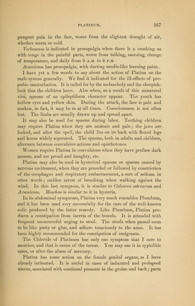 pungent pain in the face, worse from the slightest draught of air, whether warm or cold. Verbascum is indicated in prosopalgia when there is a crushing as with tongs in the painful parts, worse from talking, sneezing, change of temperature, and daily from 9 a.m. to 4 p.m. Arsenicum has prosopalgia, with darting needle-like burning pains. I have yet a few words to say about the action of Platina on the male system generally. We find it indicated for the ill-effects of pre- pubic masturbation. It is called for by the melancholy and the sheepish- look that the children have. Also when, as a result of this unnatural vice, spasms of an epileptiform character appear. The youth has hollow eyes and yellow skin. During the attack, the face is pale and sunken, in fact, it may be so at all times. Consciousness is not often lost. The limbs are usually drawn up and spread apart. It may also be used for spasms during labor. Teething children may require Platina when they are anaemic and pale; the jaws are locked, and after the spell, the child lies on its back with flexed legs and knees widely separated. The spasms, both in adults and children, alternate between convulsive actions and opisthotonos. Women require Platina in convulsions when they have profuse dark menses, and are proud and haughty, etc. Platina may also be used in hysterical spasms or spasms caused by nervous excitement, wdien they are preceded or followed by constriction of the oesophagus and respiratory embarrassment, a sort of asthma in other words ; sudden arrest of breathing when walking against the wind. In this last symptom, it is similar to Calcarea ostrearum and Arsenicum. Moschus is similar to it in hysteria. In its abdominal symptoms, Platina very much resembles Plumbum, and it has been used very successfully for the cure of the well-known colic produced by the latter remedy. Like Plumbum, Platina pro- duces a constipation from inertia of the bowels. It is attended with frequent unsuccessful urging to stool. The stools when passed seem to be like putty or glue, and adhere tenaciously to the anus. It has been highly recommended for the constipation of emigrants. The Chloride of Platinum has only one symptom that I care to mention, and that is caries of the tarsus. You may use it in syphilitic cases, or after the abuse of mercury. Platina has some action on the female genital organs, as I have already intimated. It is useful in cases of indurated and prolapsed uterus, associated with continual pressure in the groins and back; parts