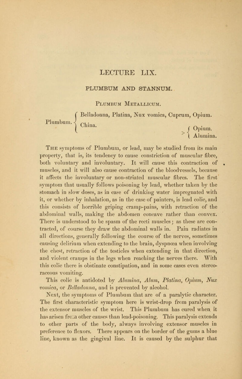 Plumbum, LECTUEE LIX. PLUMBUM AND STANNUM. Plumbum Metallicum. Belladonna, Platina, Nux vomica, Cuprum, Opium. China. , ~ . Opium. J Opmn ( Alumi na. The symptoms of Plumbum, or lead, may be studied from its main property, that is, its tendency to cause constriction of muscular fibre, both voluntary and involuntary. It will cause this contraction of muscles, and it will also cause contraction of the bloodvessels, because it affects the involuntary or non-striated muscular fibres. The first symptom that usually follows poisoning by lead, whether taken by the stomach in slow doses, as in case of drinking water impregnated with it, or whether by inhalation, as in the case of painters, is lead colic, and this consists of horrible griping cramp-pains, with retraction of the abdominal walls, making the abdomen concave rather than convex. There is understood to be spasm of the recti muscles; as these are con- tracted, of course they draw the abdominal walls in. Pain radiates in all directions, generally following the course of the nerves, sometimes causing delirium when extending to the brain, dyspnoea when involving the chest, retraction of the testicles when extending in that direction, and violent cramps in the legs when reaching the nerves there. With this colic there is obstinate constipation, and in some cases even sterco- raceous vomiting. This colic is antidoted by Alumina, Alum, Platina, Opium, Nux vomica, or Belladonna, and is prevented by alcohol. Next, the symptoms of Plumbum that are of a paralytic character. The first characteristic symptom here is wrist-drop from paralysis of the extensor muscles of the wrist. This Plumbum has cured when it has arisen from other causes than lead-poisoning. This paralysis extends to other parts of the body, always involving extensor muscles in preference to flexors. There appears on the border of the gums a blue line, known as the gingival line. It is caused by the sulphur that